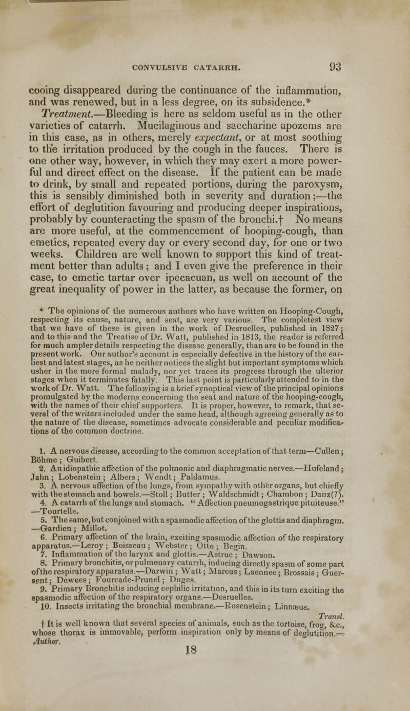 cooing disappeared during the continuance of the inflammation, and was renewed, but in a less degree, on its subsidence.* Treatment.—Bleeding is here as seldom useful as in the other varieties of catarrh. Mucilaginous and saccharine apozems are in this case, as in others, merely expectant, or at most soothing to the irritation produced by the cough in the fauces. There is one other way, however, in which they may exert a more power- ful and direct effect on the disease. If the patient can be made to drink, by small and repeated portions, during the paroxysm, this is sensibly diminished both in severity and duration;-—the effort of deglutition favouring and producing deeper inspirations, probably by counteracting the spasm of the bronchi.f No means are more useful, at the commencement of hooping-cough, than emetics, repeated every day or every second day, for one or two weeks. Children are well known to support this kind of treat- ment better than adults; and I even give the preference in their ease, to emetic tartar over ipecacuan, as well on account of the great inequality of power in the latter, as because the former, on * The opinions of the numerous authors who have written on Hooping-Cough, respecting its cause, nature, and seat, are very various. The completest view that we have of these is given in the work of Desruelles, published in 1827; and to this and the Treatise of Dr. Watt, published in 1813, the reader is referred for much ampler details respecting the disease generally, than are to be found in the firesent work. Our author's account is especially defective in the history of the ear- iest and latest stages, as he neither notices the slight but important symptoms which usher in the more formal malady, nor yet traces its progress through the ulterior stages when it terminates fatally. This last point is particularly attended to in the work of Dr. Watt. The following is a brief synoptical view of the principal opinions promulgated by the moderns concerning the seat and nature of the hooping-cough, with the names of their chief supporters. It is proper, however, to remark, that se- veral of the writers included under the same head, although agreeing generally as to the nature of the disease, sometimes advocate considerable and peculiar modifica.- tipns of the common doctrine. 1. A nervous disease, according to the common acceptation of that term—Cullen ; Bohme; Guibert. 2. An idiopathic affection of the pulmonic and diaphragmatic nerves.—Hufeland; Jahn ; Lobenstein ; Albers ; Wendt; Paldamus. 3. A nervous affection of the lungs, from sympathy with other organs, but chiefly with the stomach and bowels.—Stoll; Butler; Waldschmidt; Chambon ; Danz(?). 4. A catarrh of the lungs and stomach.  Affection pneumogastrique pituiteuse. —Tourtelle. 5. The same, but conjoined with a spasmodic affection of the glottis and diaphragm. —-Gardien; Millot. 6. Primary affection of the brain, exciting spasmodic affection of the respiratory apparatus.—Leroy ; Boisseau ; Webster; Otto; Begin. 7. Inflammation of the larynx and glottis.—Astruc ; Dawson. 8. Primary bronchitis, or pulmonary catarrh, inducing directly spasm of some part ofthe respiratory apparatus.—Darwin ; Watt; Marcus; Laennec; Brossais; Guer- sent; Dewees; Fourcadc-Prunel; Duges. 9. Primary Bronchitis inducing cephilic irritation, and this in its turn exciting the spasmodic affection ofthe respiratory organs.—Desruelles. 10. Insects irritating the bronchial membrane.—Rosenstein; Linnceus. Transl. \ It is well known that several species of animals, such as the tortoise, frog, &c, whose thorax is immovable, perform inspiration only by means of deglutition.-^ Author. 18