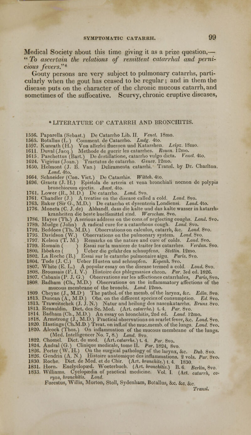 Medical Society about this time giving it as a prize question,—  To ascertain the relations of remittent catarrhal and perni- cious fevers.'* Gouty persons are very subject to pulmonary catarrhs, parti- cularly when the gout has ceased to be regular; and in them the disease puts on the character of the chronic mucous catarrh, and sometimes of the suffocative. Scurvy, chronic eruptive diseases, * LITERATURE OF CATARRH AND BRONCHITIS. 1556. Paparella (Sebast.) DeCatarrhoLib.il. Vend. 18mo. 1565. Botallus (L.) Comment, de Catarrho. Ludg. 4to. 1597. Kunrath (H.) Von allerlei fluessen und Katarshen. Leipz. ISnio. 1611. Duval (Jacq.) Methode de guerir les catarrhes. Rouen. 12mo. 1615. Paschcttus (Bart.) De destillatione, catarrho vulgo dicta. Venet. 4to. 1624. Vigirius (Joan/) Tractatus de catarrho. Genev. 12mo. 1650. Helmont (J. B. Van.) Deliramenta catarrhi. Transl. by Dr. Charlton. Lond. 4to. 1664. Schneider (Con. Vict.) De Catarrhis. Witteb. 4to. 1696. Graetz (J. H.) Epistola de arteria et vena bronchiali necnon de polypis bronchiornm ejectis. Jlmst. 4to. 1761. Lower (R., M.D.) De catarrho. Lond. 8vo. 1761. Chandler (J.) A treatise on the disease called a cold. Lond. 8vo. 1763. Baker (Sir G., M.D.) De catarrho et dysentcria Londiensi. Lond. 4to. 1776. Moneta (C. J. de) Abhandl. dass die kalte und das kalte wasser in katarrh- kranhciten die beste huelfsmittel sind. Warschau. 8vo. 1786. Hayes (Th.) Aserious address on the cons.of neglecting coughs. Lond. 8vo. 1739. Mudge fJohn) A radical cure for a catarrhous cough. Lond. 8vo. 1792. Beddoes (Th. M.D.) Observations on calculus, catarrh, &c. Lond. 8vo. 1795. Davidson (W.) Observations on the pulmonary system. Lond. Svo. 1797. Kelson (T. M.) Remarks on the nature and cure of colds. Lond. 8vo. 1799. Romain ( ) Essai sur la maniere de traiter les catarrhes. Verdun. 8vo. 1800. Ibbeken ( ) Ueber die gefahrdes schnupfens. Stettin. 12mo. 1802. La Roche (B.) Essai sur le catarrhe pulmonaire aigu. Pans. Svo. 1804. Tode (J. C.) Ueber Husten und schnupfen. Kopenh. Svo. 1807. White (E. L.) A popular essay on the disease termed a cold. Lond. 8vo. 1808. Broussais (F. I. V.) Histoire des phlegmasies chron. Par. 3rd ed. 1826. 1807. Cabanis(P. J. G.) Observations sur les afTectiones catarrhales, Paris, Svo. 1808. Badham (Ch., M.D.) Observations on the inflammatory affections of the mucous membrane of the bronchi. Lond. 12mo. 1S09 Cheyne (J., M.D) The pathol. of the memb. of the larynx, &c. Edin. 8vo. 1813. Duncan (A., M.D.) Obs. on the different speciesof consumption. Ed. 8vo. 1813. Traweitschek (J. J.N.) Natur and heilung des nasenkatarrhs. Bruns.8vo. 1813. Renauldin. Diet, des Sc. Med. (Art. catarrhe.) t. 4. Par. Svo. 1814. Badham (Ch., M.D.) An essay on bronchitis, 2nd ed. Lond. 12mo. 1818. Armstrong (J., M.D.) Practical observations on scarlet fever, &c. Lond. Svo. 1820. Hastings (Ch.M.D.) Treat, on infl.of the muc.memb. of the lungs. Lond. Svo. 1820. Alcock (Thos.) On inflammation of the mucous membrane of the lungs. (Med. Intelligencer No. 7, 8.) Lond. 8vo. 1822. Chomel. Diet, de med. (Art. catarrhe.) t. 4. Par. 8vo. 1824. Andral (G.) Clinique medicale, tome II. Par. 1824, 8vo. 1826. Porter (W. H.) On the surgical pathology of the larynx, &c. Dub. 8vo. 1826. Gendrin (A. N.) Histoire anatomique des inflammations. 2 vols. Par Svo. 1830. Roche. Diet, de Med. et de Chir. (Art. branchite.) t. 4. 1830. 1831. Horn. Enclyclopaid. Woeterbuch. (Art. bronchitis.) B. 6. Berlin Svo. 1833. Williams. Cyclopaedia of practical medicine. Vol. I. (Art. catarrh co- ryza, bronchitis. Lond. Forestus, Willis, Morton, Stoll, Sydenham, Botallus, &c. &c. &c. Transl.