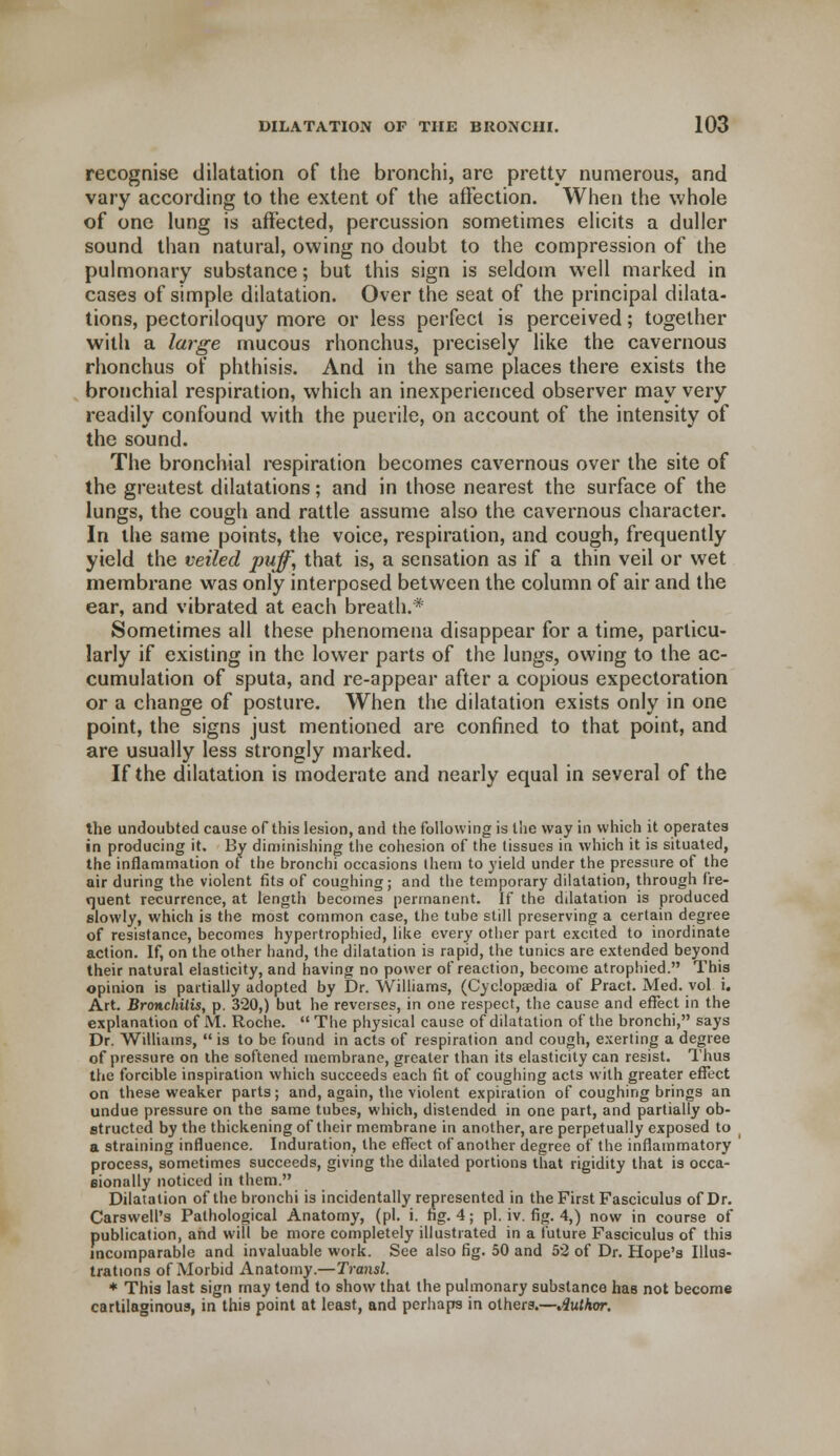 recognise dilatation of the bronchi, are pretty numerous, and vary according to the extent of the affection. When the whole of one lung is affected, percussion sometimes elicits a duller sound than natural, owing no doubt to the compression of the pulmonary substance; but this sign is seldom well marked in cases of simple dilatation. Over the seat of the principal dilata- tions, pectoriloquy more or less perfect is perceived; together with a large mucous rhonchus, precisely like the cavernous rhonchus of phthisis. And in the same places there exists the bronchial respiration, which an inexperienced observer may very readily confound with the puerile, on account of the intensity of the sound. The bronchial respiration becomes cavernous over the site of the greatest dilatations; and in those nearest the surface of the lungs, the cough and rattle assume also the cavernous character. In the same points, the voice, respiration, and cough, frequently yield the veiled puff, that is, a sensation as if a thin veil or wet membrane was only interposed between the column of air and the ear, and vibrated at each breath.* Sometimes all these phenomena disappear for a time, particu- larly if existing in the lower parts of the lungs, owing to the ac- cumulation of sputa, and re-appear after a copious expectoration or a change of posture. When the dilatation exists only in one point, the signs just mentioned are confined to that point, and are usually less strongly marked. If the dilatation is moderate and nearly equal in several of the the undoubted cause of this lesion, and the following is the way in which it operates in producing it. By diminishing the cohesion of the tissues in which it is situated, the inflammation of the bronchi occasions them to yield under the pressure of the air during the violent fits of coughing; and the temporary dilatation, through fre- quent recurrence, at length becomes permanent. If the dilatation is produced slowly, which is the most common case, the tube still preserving a certain degree of resistance, becomes hypertrophied, like every other part excited to inordinate action. If, on the other hand, the dilatation is rapid, the tunics are extended beyond their natural elasticity, and having no power of reaction, become atrophied. This opinion is partially adopted by Dr. Williams, (Cyclopaedia of Pract. Med. vol i. Art. Bronchitis, p. 320,) but he reverses, in one respect, the cause and effect in the explanation of M. Roche.  The physical cause of dilatation of the bronchi, says Dr. Williams,  is to be found in acts of respiration and cough, exerting a degree of pressure on the softened membrane, greater than its elasticity can resist. Thus the forcible inspiration which succeeds each fit of coughing acts with greater effect on these weaker parts; and, again, the violent expiration of coughing brings an undue pressure on the same tubes, which, distended in one part, and partially ob- structed by the thickening of their membrane in another, are perpetually exposed to a straining influence. Induration, the effect of another degree of the inflammatory process, sometimes succeeds, giving the dilated portions that rigidity that is occa- sionally noticed in them. Dilatation of the bronchi is incidentally represented in the First Fasciculus of Dr. Carswell's Pathological Anatomy, (pi. i. hg. 4; pi. iv. fig. 4,) now in course of publication, and will be more completely illustrated in a future Fasciculus of this incomparable and invaluable work. See also fig. 50 and 52 of Dr. Hope's Illus- trations of Morbid Anatomy.—Transl. * This last sign may tend to show that the pulmonary substance has not become cartilaginous, in this point at least, and perhaps in others.—Author.