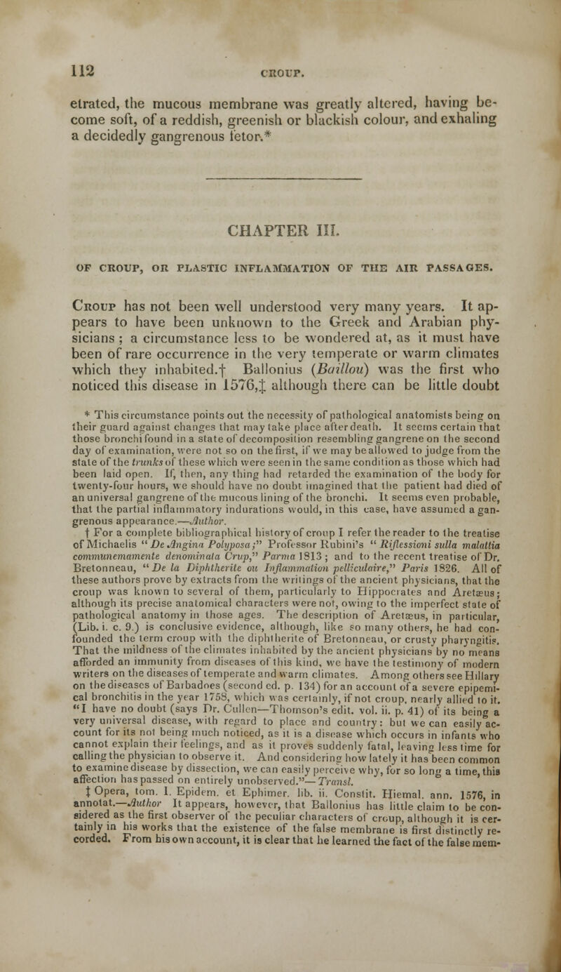 etrated, the mucous membrane was greatly altered, having be- come soft, of a reddish, greenish or blackish colour, and exhaling a decidedly gangrenous fetor.* CHAPTER III. OF CROUP, OR PLASTIC INFLAMMATION OF THE AIR PASSAGES. Croup has not been well understood very many years. It ap- pears to have been unknown to the Greek and Arabian phy- sicians ; a circumstance less to be wondered at, as it must have been of rare occurrence in the very temperate or warm climates which they inhabited.f Ballonius (Baillou) was the first who noticed this disease in 1576,J although there can be little doubt * This circumstance points out the necessity of pathological anatomists being on their guard against changes that may take place after death. It seems certain that those bronchi found in a state of decomposition resembling gangrene on the second day of examination, were not so on the first, if we may be allowed to judge from the state of the trunks of these which were seen in the same condition as those which had been laid open. If, then, any thing had retarded the examination of the body for twenty-four hours, we should have no doubt imagined that the patient had died of an universal gangrene of the mucous lining of the bronchi. It seems even probable, that the partial inflammatory indurations would, in this case, have assumed a gan- grenous appearance.—Jlulhor. t For a complete bibliographical history of croup I refer the reader to the treatise of Michaelis  De Jlngina Polyposa; Professor Rubini's  Riflessioni sulla malallia communemamente denominata Crup, Parma 1813; and to the recent treatise of Dr. Bretonneau,  De la Diphtherite on Inflammation pelliculaire, Paris 1S26. All of these authors prove by extracts from the writings of the ancient physicians, that the croup was known to several of them, particularly to Hippocrates and Areta?us; although its precise anatomical characters were not, owing to the imperfect stale of pathological anatomy in those ages. The description of Aretaeus, in particular, (Lib. i. c. 9.) is conclusive evidence, although, like so many others, he had con- founded the term croup with the diphtherite of Bretonneau, or crusty pharyngitis. That the mildness of the climates inhabited by the ancient physicians by no means afforded an immunity from diseases of this kind, we have the testimony of modern writers on the diseases of temperate and warm climates. Among others see Hillary on the diseases of Barbadoes (second ed. p. 134) for an account of a severe epipemi- cal bronchitis in the year 1753, which was certainly, if not croup, nearly allied to it. I have no doubt (says Dr. Cullen—Thomson's edit. vol. ii. p. 41) of its being a very universal disease, with regard to place and country: but we can easily ac- count for its not being much noticed, as it is a disease which occurs in infants who cannot explain their feelings, and as it proves suddenly fatal, leaving less time for calling the physician to observe it. And considering how lately it has been common to examine disease by dissection, we can easily perceive why, for so long a time, this affection has passed on entirely unobserved.— Transl. \ Opera, torn. 1. Epidem. et Ephimer. lib. ii. Constit. Hiemal. ann. 1576, in annolat.—JJutkor It appears, however, that Ballonius has little claim to be con- sidered as the first observer of the peculiar characters of croup, although it is cer- tainly in his works that the existence of the false membrane is first distinctly re- corded. From his own account, it is clear that he learned the fact of the false mem-