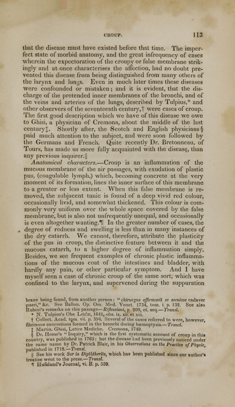 that the disease must have existed before that time. The imper- fect state of morbid anatomy, and the great infrequency of cases wherein the expectoration of the croupy or false membrane strik- ingly and at once characterises the affection, had no doubt pre- vented this disease from being distinguished from many others of the larynx and lungs. Even in much later times these diseases were confounded or mistaken; and it is evident, that the dis- charge of the pretended inner membranes of the bronchi, and of the veins and arteries of the lungs, described by Tulpius,* and other observers of the seventeenth century,! were cases of croup. The first good description which we have of this disease we owe to Ghisi, a physician of Cremona, about the middle of the last centuryj. Shortly after, the Scotch and English physicians § paid much attention to the subject, and were soon followed by the Germans and French. Quite recently Dr. Bretonneau, of Tours, has made us more fully acquainted with the disease, than any previous inquirer.|| Anatomical characters.—Croup is an inflammation of the mucous membrane of the air passages, with exudation of plastic pus, (coagulable lymph,) which, becoming concrete at the very moment of its formation, lines the inner surface of this membrane to a greater or less extent. When this false membrane is re- moved, the subjacent tunic is found of a deep vivid red colour, occasionally livid, and somewhat thickened. This colour is com- monly very uniform over the whole space covered by the false membrane, but is also not unfrequently unequal, and occasionally is even altogether wanting.H In the greater number of cases, the degree of redness and swelling is less than in many instances of the dry catarrh. We cannot, therefore, attribute the plasticity of the pus in croup, the distinctive feature between it and the mucous catarrh, to a higher degree of inflammation simply. Besides, we see frequent examples of chronic plastic inflamma- tions of the mucous coat of the intestines and bladder, with hardly any pain, or other particular symptom. And I have myself seen a case of chronic croup of the same sort, which was confined to the larynx, and supervened during the suppuration brane being found, from another person:  chirurgns affirmavit se secuisse cadaver Sueri,&c. See Ballon. Op. Om. Med. Venet. 1734, torn. i. p. 132. See also lubini's remarks on ihis passage—Riflessioni, p. 200, et. seq.—Transl. * N. Tulpius's Obs Leidre, 1641, obs. ix. xii. et xiii. f Collect. Acad. to,m. vii. p. 394. Several of the cases referred to were, however, fibrinous concretions formed in the bronchi during haemoptysis.—Transl. J Martin. Ghisi, Lettre Mediche. Cremona, 1749. § Dr. Home's  Inquiry, which is the first systematic account of croup in this country, was published in 1765: but the disease had been previously noticed under the same name by Dr. Patrick Blair, in his Observations on the Practice of Physic, published in 1718.—Transl. || See his work Sur la Dipthlherite, which has been published since our author'* treatise went to the press.—Transl. IT Hufeland's Journal, vi. B. p. 559.