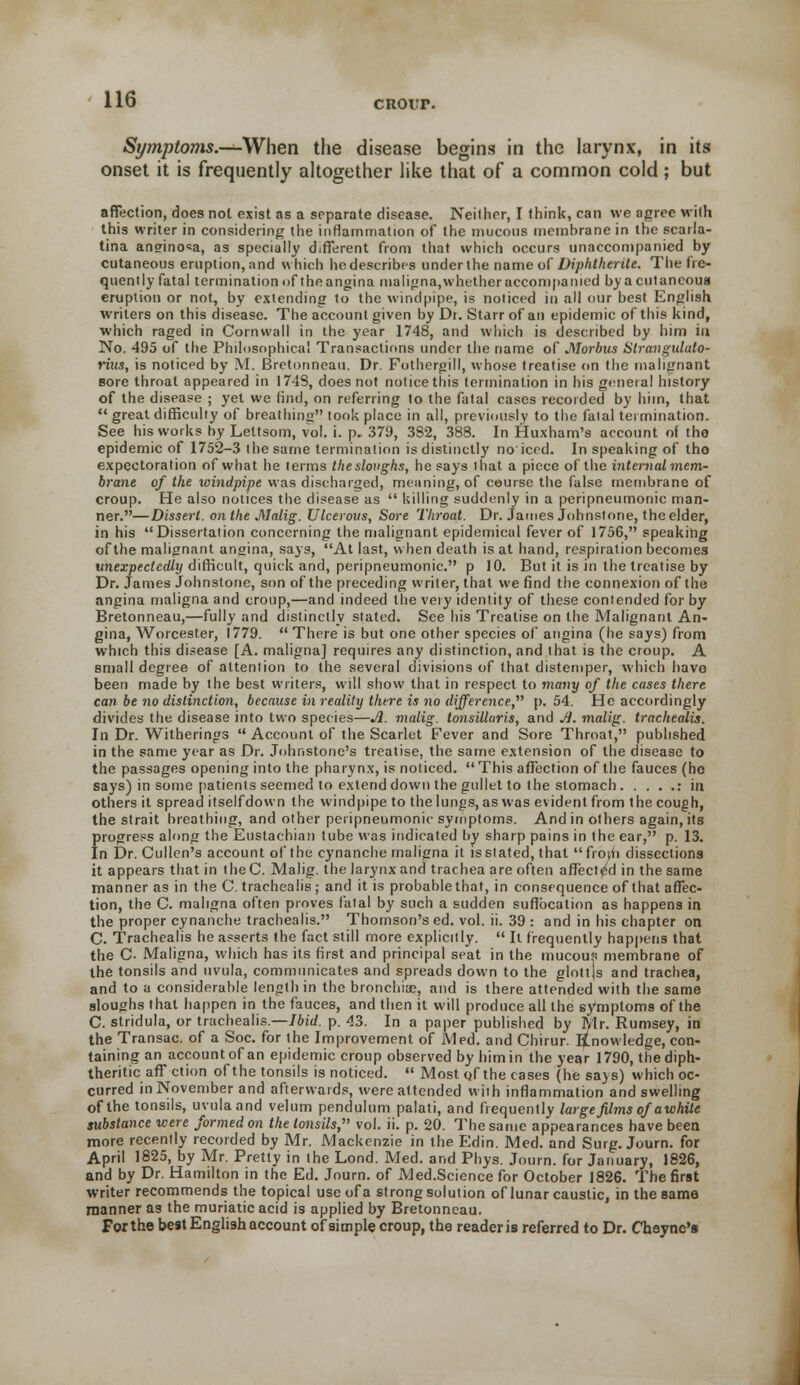 cuorr. Symptoms.—When the disease begins in the larynx, in its onset it is frequently altogether like that of a common cold; but affection, does not exist as a separate disease. Neither, I think, can we agree with this writer in considering the inflammation of the mucous rnemhrane in the scarla- tina anginosa, as specially different from that which occurs unaccompanied by cutaneous eruption, and which he describes under the name of Diphtherite. The fre- quently fatal termination of theangina maligna, whetheraccompamed by a cutaneous eruption or not, by extending to the windpipe, is noticed in all our best English writers on this disease. The account given by Dr. Starr of an epidemic of this kind, which raged in Cornwall in the year 1748, and which is described by him in No. 495 of the Philosophical Transactions under the name of Morbus Strangulato- rius, is noticed by M. Bretonneau. Dr. Fothergill, whose treatise on the malignant sore throat appeared in 174S, does not notice this termination in his general history of the disease ; yet we find, on referring to the fatal cases recorded by him, that  great difficulty of breathing look place in all, previously to the fatal termination. See his works by Lettsom, vol. i. p. 379, 382, 388. In Huxham's account of the epidemic of 1752-3 the same termination is distinctly no'iced. In speaking of tho expectoration of what he terms the sloughs, he says that a piece of the internal mem- brane of the windpipe was discharged, meaning, of course the false membrane of croup. He also notices the disease as  killing suddenly in a peripneumonic man- ner.—Dissert, on the Malig. Ulcerous, Sore Throat. Dr. James Johnstone, the elder, in his Dissertation concerning the malignant epidemical fever of 1756, speaking of the malignant angina, says, At last, when death is at hand, respiration becomes unexpectedly difficult, quick and, peripneumonic. p 10. But it is in the treatise by Dr. James Johnstone, son of the preceding writer, that we find the connexion of the angina maligna and croup,—and indeed the very identity of these contended for by Bretonneau,—fully and distinctly stated. See his Treatise on the Malignant An- gina, Worcester, 1779.  There is but one other species of angina (he says) from which this disease [A. maligna] requires any distinction, and that is the croup. A small degree of attention to the several divisions of that distemper, which have been made by the best writers, will show that in respect to many of the cases there can be no distinction, because in reality there is no difference, p. 54. He accordingly divides the disease into two species—A. malig. tonsillaris, and Ji. maUg. trachealis. In Dr. Witherings  Account of the Scarlet Fever and Sore Throat, published in the same year as Dr. Johnstone's treatise, the same extension of the disease to the passages opening into the pharynx, is noticed. This affection of the fauces (ho says) in some patients seemed to extend down the gullet to the stomach : in others it spread itselfdown the windpipe to the lungs, as was evident from the cough, the strait breathing, and other peripneumonic symptoms. And in others again, its progress along the Eustachian tube was indicated by sharp pains in the ear, p. 13. In Dr. Cullen's account of the cynanche maligna it is stated, that fro^i dissections it appears that in theC. Malig. the larynx and trachea are often affected in the same manner as in the C. trachealis; and it is probable that, in consequence of that affec- tion, the C. maligna often proves fatal by such a sudden suffocation as happens in the proper cynanche trachealis. Thomson's ed. vol. ii. 39 : and in his chapter on C. Trachealis he asserts the fact still more explicitly.  It frequently happens that the C Maligna, which has its first and principal seat in the mucour- membrane of the tonsils and uvula, communicates and spreads down to the glottjs and trachea, and to a considerable length in the bronchiae, and is there attended with the same sloughs that happen in the fauces, and then it will produce all the symptoms of the C. stridula, or trachealis.—Ibid. p. 43. In a paper published by Mr. Rumsey, in the Transac. of a Soc. for the Improvement of Med. and Chirur. knowledge, con- taining an account of an epidemic croup observed by him in the year 1790, the diph- theritic affction of the tonsils is noticed.  Most of the cases (he sa>s) which oc- curred in November and afterwards, were attended with inflammation and swelling of the tonsils, uvula and velum pendulum palati, and frequently large films ofawhite substance were formed on the tonsils, vol. ii. p. 20. The same appearances have been more recently recorded by Mr. Mackenzie in the Edin. Med. and Surg. Journ. for April 1825, by Mr. Pretty in the Lond. Med. and Phys. Journ. for January, 1826, and by Dr. Hamilton in the Ed. Journ. of Med.Science for October 1826. The first writer recommends the topical use of a strong solution of lunar caustic, in the same manner as the muriatic acid is applied by Bretonneau. For the best English account of simple croup, the reader is referred to Dr. Cheync's