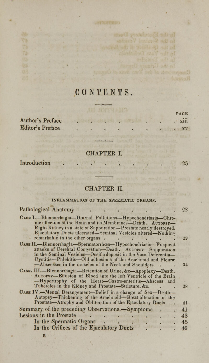 CONTENTS PAGE Author's Preface xiii Editor's Preface . xv CHAPTER I. Introduction . . .' . . . . . .25 CHAPTER II. INFLAMMATION OF THE SPERMATIC ORGANS. Pathological Anatomy 28 Cask I.—Blennorrhagia—Diurnal Pollutions—Hypochondriasis—Chro- nic affection of the Brain and its Membranes—Death. Autopsy— Right Kidney in a state of Suppuration—Prostate nearly destroyed. Ejaculatory Ducts ulcerated—Seminal Vesicles altered—Nothing remarkable in the other organs ...... 29 Case II.—Blennorrhagia—Spermatorrhoea—Hypochondriasis—Frequent attacks of Cerebral Congestion—Death. Autopsy—Suppuration in the Seminal Vesicles—Ossific deposit in the Vasa Deferentia— Cystitis—Phlebitis—Old adhesions of the Arachnoid and Pleurae —Abscesses in the muscles of the Neck and Shoulders . . 34 Cask. III.—Blennorrhagia—Retention of Urine, &c—Apoplexy—Death. Autopsy—Effusion of Blood into the left Ventricle of the Brain —Hypertrophy of the Heart—Gastro-enteritis—Abscess and Tubercles in the Kidney and Prostate—Stricture, &c. . . 38 Case IV.—Mental Derangement—Belief in a change of Sex—Death— Autopsy—Thickening of the Arachnoid—Great alteration of the Prostate—Atrophy and Obliteration of the Ejaculatory Ducts Summary of the preceding Observations.—Symptoms Lesions in the Prostate ...... In the Spermatic Organs ..... In the Orifices of the Ejaculatory Ducts 41 41 43 45 46