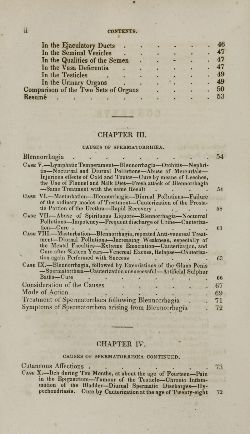 In the Ejaculatory Ducts In the Seminal Vesicles In the Qualities of the Semen In the Vasa Deferentia In the Testicles In the Urinary Organs Comparison of the Two Sets of Organs Resume ..... 46 47 47 47 49 49 50 53 CHAPTER III. CAUSES OF SPERMATORRHOEA. Blennorrhagia ......... 54 Case V.—Lymphatic Temperament—Blennorrhagia—Orchitis—Nephri- tis—Nocturnal and Diurnal Pollutions—Abuse of Mercurials— Injurious effects of Cold and Tonics—Cure by means of Leeches, the Use of Flannel and Milk Diet—Fresh attack of Blennorrhagia —Same Treatment with the same Result . . . .54 Case VI.—Masturbation—Blennorrhagia—Diurnal Pollutions—Failure of the ordinary modes of Treatment—Cauterization of the Prosta- tic Portion of the Urethra—Rapid Recovery . . . .58 Case VII.—Abuse of Spirituous Liquors—Blennorrhagia—Nocturnal Pollutions—Impotency—Frequent discharge of Urine—Cauteriza- tion—Cure ......... 61 Case VIII.—Masturbation—Blennorrhagia, repeated Anti-venereal Treat- ment—Diurnal Pollutions—Increasing Weakness, especially of the Mental Faculties—Extreme Emaciation—Cauterization, and Cure after Sixteen Years—Venereal Excess, Relapse—Cauteriza- tion again Performed with Success . . . . .63 Case IX.—Blennorrhagia, followed by Excoriations of the Glans Penis —Spermatorrhoea—Cauterization unsuccessful—Artificial Sulphur Baths—Cure ........ 66 Consideration of the Causes ...... 67 Mode of Action 69 Treatment of Spermatorrhoea following Blennorrhagia . . 71 Symptoms of Spermatorrhoea arising from Blennorrhagia . 72 CHAPTER IV. CAUSES OF SPERMATORRHOEA CONTINUED. Cutaneous Affections . 73 Case X.—Itch during Ten Months, at about the age of Fourteen—Pain in the Epigastrium—Tumour of the Testicle—Chronic Inflam- mation of the Bladder—Diurnal Spermatic Discharges—Hy- pochondriasis. Cure by Cauterization at the age of Twenty-eight 73