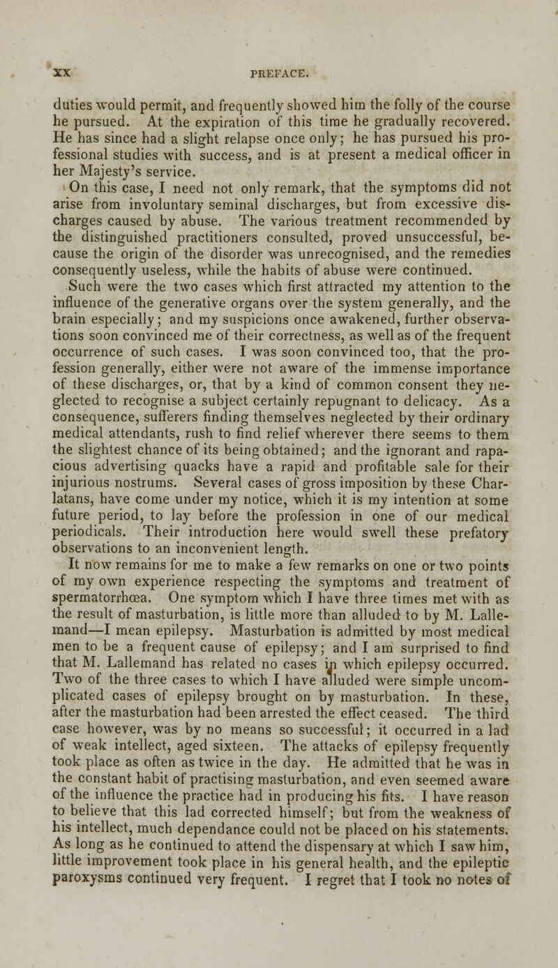 duties would permit, and frequently showed him the folly of the course he pursued. At the expiration of this time he gradually recovered. He has since had a slight relapse once only; he has pursued his pro- fessional studies with success, and is at present a medical officer in her Majesty's service. On this case, I need not only remark, that the symptoms did not arise from involuntary seminal discharges, but from excessive dis- charges caused by abuse. The various treatment recommended by the distinguished practitioners consulted, proved unsuccessful, be- cause the origin of the disorder was unrecognised, and the remedies consequently useless, while the habits of abuse were continued. Such were the two cases which first attracted my attention to the influence of the generative organs over the system generally, and the brain especially; and my suspicions once awakened, further observa- tions soon convinced me of their correctness, as well as of the frequent occurrence of such cases. I was soon convinced too, that the pro- fession generally, either were not aware of the immense importance of these discharges, or, that by a kind of common consent they ne- glected to recognise a subject certainly repugnant to delicacy. As a consequence, sufferers finding themselves neglected by their ordinary medical attendants, rush to find relief wherever there seems to them the slightest chance of its being obtained; and the ignorant and rapa- cious advertising quacks have a rapid and profitable sale for their injurious nostrums. Several cases of gross imposition by these Char- latans, have come under my notice, which it is my intention at some future period, to lay before the profession in one of our medical periodicals. Their introduction here would swell these prefatory observations to an inconvenient length. It now remains for me to make a few remarks on one or two points of my own experience respecting the symptoms and treatment of spermatorrhoea. One symptom which I have three times met with as the result of masturbation, is little more than alluded to by M. Lalle- mand—I mean epilepsy. Masturbation is admitted by most medical men to be a frequent cause of epilepsy; and I am surprised to find that M. Lallemand has related no cases in which epilepsy occurred. Two of the three cases to which I have alluded were simple uncom- plicated cases of epilepsy brought on by masturbation. In these, after the masturbation had been arrested the effect ceased. The third case however, was by no means so successful; it occurred in a lad of weak intellect, aged sixteen. The attacks of epilepsy frequently took place as often as twice in the day. He admitted that he was in the constant habit of practising masturbation, and even seemed aware of the influence the practice had in producing his fits. I have reason to believe that this lad corrected himself; but from the weakness of his intellect, much dependance could not be placed on his statements. As long as he continued to attend the dispensary at which I saw him, little improvement took place in his general health, and the epileptic paroxysms continued very frequent. I regret that I took no notes of