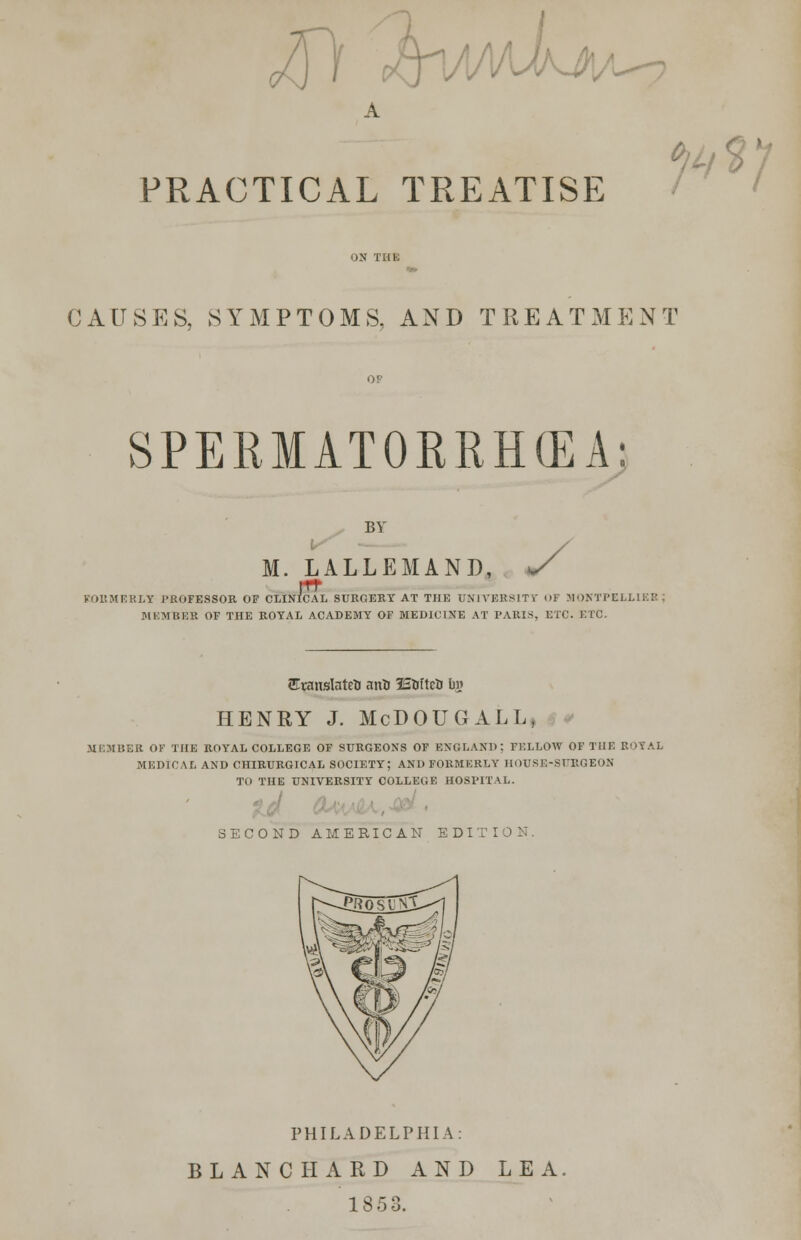 \Ki PRACTICAL TREATISE $] CAUSES, SYMPTOMS. AND TREATMENT SPERMATORRHEA 8 BY M. LALLEMAN d, y Vol! MICKEY PROFESSOR OF CLINICAL SURGERY AT THE 0NIVBK81TY OF MONTPELHEB MEMBER OF THE ROYAL ACADEMY OF MEDICINE AT PARIS, ETC. ETC. Eranslateti anto ISUftcU ln» HENRY J. McDOUGALL, MEMBER OF THE ROYAL COLLEGE OF SURGEONS OF ENGLAND: FELLOW OF THE ROYAL MEDICAL AND CHIRURGICAL SOCIETY; AND FORMERLY HOUSE-SURGEON TO THE UNIVERSITY COLLEGE HOSPITAL. SECOND AMERICAN EDITION. PHILADELPHIA: BLANC HARD AND LEA 1853.