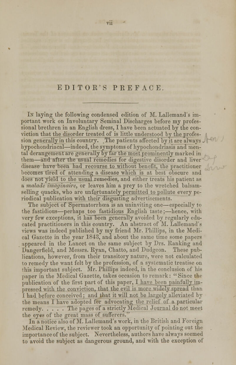 Vll EDITOR'S PREFACE. In laying the following condensed edition of M. Lallemand's im- portant work on Involuntary Seminal Discharges before my profes- sional brethren in an English dress, I have been actuated by the con- viction that the disorder treated of is little understood by the profes- sion generally in this country. The patients affected by it are always hypochondriacal—indeed, the symptoms of hypochondriasis and men- tal derangement are generally by far the most prominently marked in them—and after the usual remedies for digestive disorder and liver disease have been had recourse to without benefit, the practitioner becomes tired of attending a disease which is at best obscure and does not yield to the usual remedies, and either treats his patient as a malade wiagtnatre, or leaves him a prey to the wretched balsam- selling quacks, who are unfortunately permitted to pollute every pe- riodical publication with their disgusting advertisements. The subject of Spermatorrhoea is an uninviting one—especially to the fastidious—perhaps, too fastidious English taste;—hence, with very few exceptions, it hasTbeen generally avoided by regularly edu- cated practitioners in this country. An abstract of M. Lallemand:s views was indeed published by my friend Mr. Phillips, in the Medi- cal Gazette in the year 1843, and about the same time some papers appeared in the Lancet on the same subject by Drs. Ranking and Dangerfield, and Messrs. Ryan, Chatto, and Dudgeon. These pub- lications, however, from their transitory nature, were not calculated to remedy the want felt by the profession, of a systematic treatise on this important subject. Mr. Phillips indeed, in the conclusion of his paper in the Medical Gazette, takes occasion to remark:  Since the publication of the first part of this paper, I have been painfully im- pressed with the conviction, that the evil is more widely spread than I had before conceived; and that it will not be largely alleviated by the means I have adopted for advocating the relief of a particular remedy The pages of a strictly Medical Journal do not meet the eyes of the great mass of sufferers. In a notice also of M. Lallemand's work, in the British and Foreign Medical Review, the reviewer took an opportunity of pointing out the importance of the subject. Nevertheless, authors have always seemed to avoid the subject as dangerous ground, and with the exception of