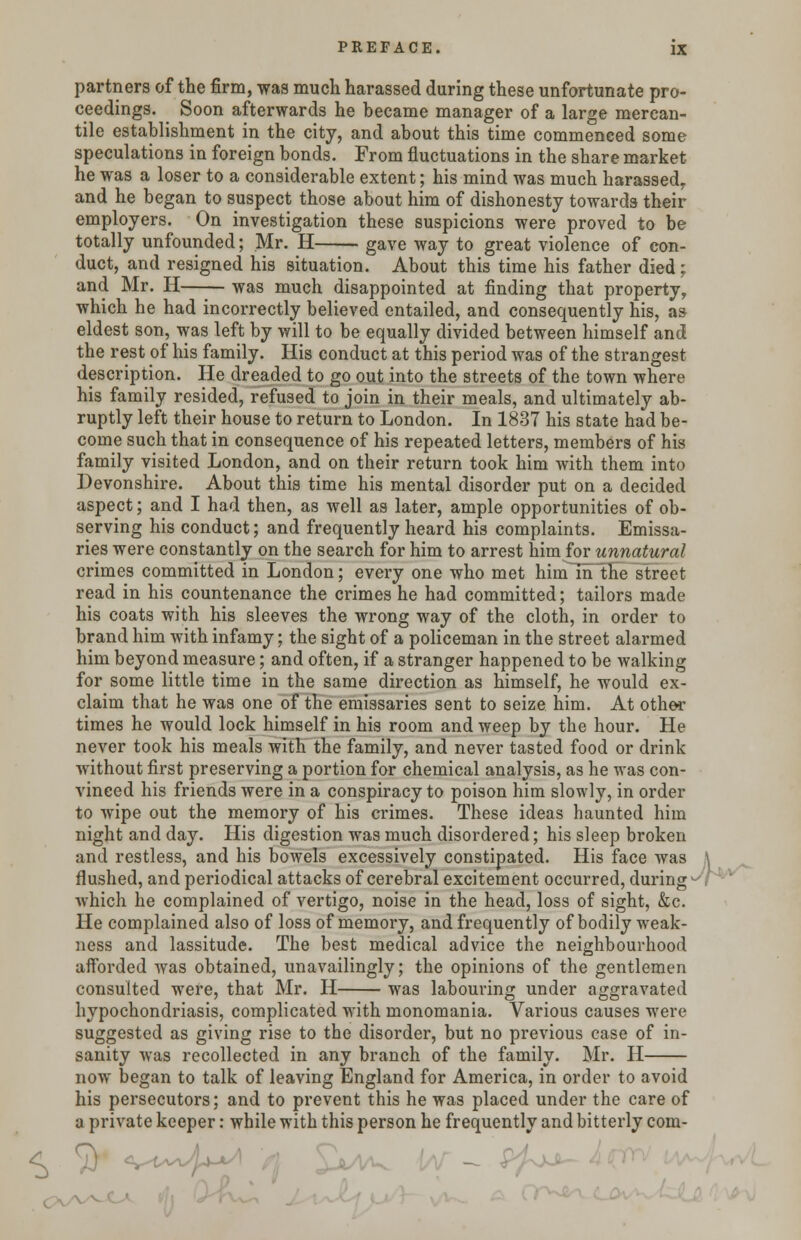 partners of the firm, was much harassed during these unfortunate pro- ceedings. Soon afterwards he became manager of a large mercan- tile establishment in the city, and about this time commenced some speculations in foreign bonds. From fluctuations in the share market he was a loser to a considerable extent; his mind was much harassed, and he began to suspect those about him of dishonesty towards their employers. On investigation these suspicions were proved to be totally unfounded; Mr. H gave way to great violence of con- duct, and resigned his situation. About this time his father died; and Mr. H was much disappointed at finding that property, which he had incorrectly believed entailed, and consequently his, as eldest son, was left by will to be equally divided between himself and the rest of his family. His conduct at this period was of the strangest description. He dreaded to go out into the streets of the town where his family resided, refused to join in their meals, and ultimately ab- ruptly left their house to return to London. In 1837 his state had be- come such that in consequence of his repeated letters, members of his family visited London, and on their return took him with them into Devonshire. About this time his mental disorder put on a decided aspect; and I had then, as well as later, ample opportunities of ob- serving his conduct; and frequently heard his complaints. Emissa- ries were constantly on the search for him to arrest him for unnatural crimes committed in London; every one who met him in the street read in his countenance the crimes he had committed; tailors made his coats with his sleeves the wrong way of the cloth, in order to brand him with infamy; the sight of a policeman in the street alarmed him beyond measure; and often, if a stranger happened to be walking for some little time in the same direction as himself, he would ex- claim that he was one of the emissaries sent to seize him. At other times he would lock himself in his room and weep by the hour. He never took his meals with the family, and never tasted food or drink without first preserving a portion for chemical analysis, as he was con- vinced his friends were in a conspiracy to poison him slowly, in order to wipe out the memory of his crimes. These ideas haunted him night and day. His digestion was much disordered; his sleep broken and restless, and his bowels excessively constipated. His face was flushed, and periodical attacks of cerebral excitement occurred, during^- which he complained of vertigo, noise in the head, loss of sight, &c. He complained also of loss of memory, and frequently of bodily weak- ness and lassitude. The best medical advice the neighbourhood afforded was obtained, unavailingly; the opinions of the gentlemen consulted were, that Mr. H was labouring under aggravated hypochondriasis, complicated with monomania. Various causes were suggested as giving rise to the disorder, but no previous case of in- sanity was recollected in any branch of the family. Mr. H now began to talk of leaving England for America, in order to avoid his persecutors; and to prevent this he was placed under the care of a private keeper: while with this person he frequently and bitterly com-