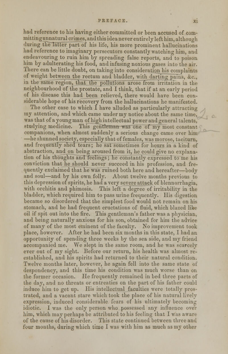 had reference to Lis having either committed or been accused of com- mittingunnatural crimes, andthis idea never entirely left him, although during the latter part of his life, his more prominent hallucinations had reference to imaginary persecutors constantly watching him, and endeavouring to ruin him by spreading false reports, and to poison him by adulterating his food, and infusing noxious gases into the air. There can be little doubt, on taking into consideration his complaints of weight between the rectum and bladder, with darting pains, &c, in the same region, that the pollutions arose from irritation in the neighbourhood of the prostate, and I think, that if at an early period of his disease this had been relieved, there would have been con- siderable hope of his recovery from the hallucinations he manifested. The other case to which I have alluded as particularly attracting my attention, and which came under my notice about the same time, was that of a young man of high intellectual power and general talents, studying medicine. This gentleman was one of my most constant companions, when almost suddenly a serious change came over him —he shunned society, especially that of females, was morose, taciturn, and frequently shed tears; he sat sometimes for hours in a kind of abstraction, and on being aroused from it, he could give no explana- tion of his thoughts and feelings; he constantly expressed to me his conviction that he should never succeed in his profession, and fre- quently exclaimed that he was ruined both here and hereafter—body and soul—and by his own folly. About twelve months previous to this depression of spirits, he had a very severe attack of blennorrhagia, with orchitis and phimosis. This left a degree of irritability in the bladder, which required him to pass urine frequently. His digestion became so disordered that the simplest food would not remain on his stomach, and he had frequent eructations of fluid, which blazed like oil if spit out into the fire. This gentleman's father was a physician, and being naturally anxious for his son, obtained for him the advice of many of the most eminent of the faculty. No improvement took place, however. After he had been six months in this state, I had an opportunity of spending three weeks by the sea side, and my friend accompanied me. We slept in the same room, and he was scarcely ever out of my sight. Before our return, his health was almost re- established, and his spirits had returned to their natural condition. Twelve months later, however, he again fell into the same state of despondency, and this time his condition was much worse than on the former occasion. He frequently remained in bed three parts of the day, and no threats or entreaties on the part of his father could induce him to get up. His intellectual faculties were totally pros- trated, and a vacant stare which took the place of his natural lively expression, induced considerable fears of his ultimately becoming idiotic. I was the only person who possessed any influence over him, which may perhaps be attributed to his feeling that I was aware of the cause of his disorder. This state continued between three and four months, during which time I was with him as much as my other