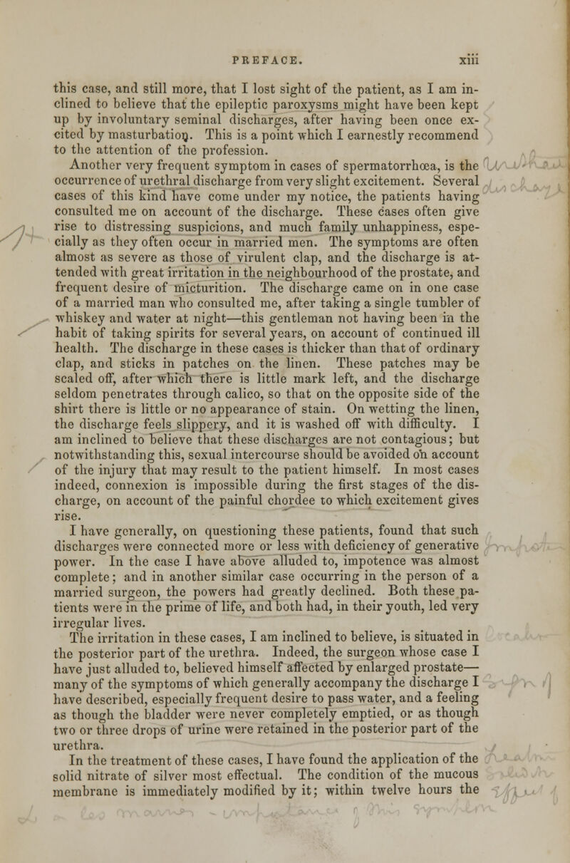 this case, and still more, that I lost sight of the patient, as I am in- clined to believe that the epileptic paroxysms might have been kept up by involuntary seminal discharges, after having been once ex- cited by masturbation. This is a point which I earnestly recommend to the attention of the profession. Another very frequent symptom in cases of spermatorrhoea, is the UA-t/^n occurrence of urethral discharge from very slight excitement. Several cases of this kind have come under my notice, the patients having consulted me on account of the discharge. These cases often give rise to distressing suspicions, and much family unhappiness, espe- cially as they often occur in married men. The symptoms are often almost as severe as those of virulent clap, and the discharge is at- tended with great irritation in the neighbourhood of the prostate, and frequent desire of micturition. The discharge came on in one case of a married man who consulted me, after taking a single tumbler of whiskey and water at night—this gentleman not having been in the habit of taking spirits for several years, on account of continued ill health. The discharge in these cases is thicker than that of ordinary clap, and sticks in patches on the linen. These patches may be scaled off, after which there is little mark left, and the discharge seldom penetrates through calico, so that on the opposite side of the shirt there is little or no appearance of stain. On wetting the linen, the discharge feels slippery, and it is washed off with difficulty. I am inclined to believe that these discharges are not contagious; but notwithstanding this, sexual intercourse should be avoided on account of the injury that may result to the patient himself. In most cases indeed, connexion is impossible during the first stages of the dis- charge, on account of the painful chordee to which excitement gives rise. I have generally, on questioning these patients, found that such discharges were connected more or less with deficiency of generative power. In the case I have above alluded to, impotence was almost complete; and in another similar case occurring in the person of a married surgeon, the powers had greatly declined. Both these pa- tients were in the prime of life, and both had, in their youth, led very irregular lives. The irritation in these cases, I am inclined to believe, is situated in the posterior part of the urethra. Indeed, the surgeon whose case I have just alluded to, believed himself affected by enlarged prostate— many of the symptoms of which generally accompany the discharge I have described, especially frequent desire to pass water, and a feeling as though the bladder were never completely emptied, or as though two or three drops of urine were retained in the posterior part of the urethra. In the treatment of these cases, I have found the application of the solid nitrate of silver most effectual. The condition of the mucous membrane is immediately modified by it; within twelve hours the