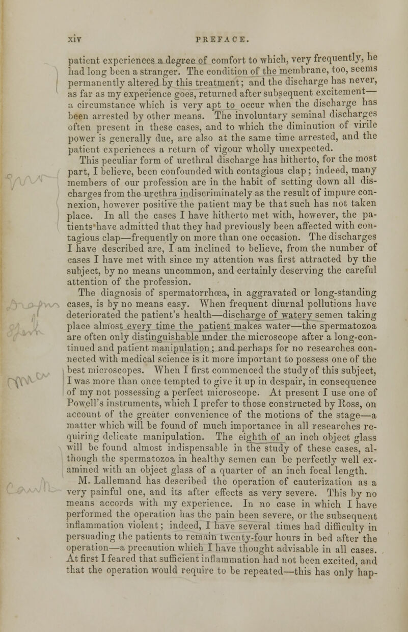 patient experiences a degree of comfort to which, very frequently, he had long been a stranger. The condition of the membrane, too, seems permanently altered by this treatment; and the discharge has never, as far as my experience goes, returned after subsequent excitement a circumstance -which is very apt to occur when the discharge has been arrested by other means. The involuntary seminal discharges often present in these cases, and to which the diminution of virile power is generally due, are also at the same time arrested, and the patient experiences a return of vigour wholly unexpected. This peculiar form of urethral discharge has hitherto, for the most part, I believe, been confounded with contagious clap ; indeed, many members of our profession are in the habit of setting down all dis- charges from the urethra indiscriminately as the result of impure con- nexion, however positive the patient may be that such has not taken place. In all the cases I have hitherto met with, however, the pa- tients'have admitted that they had previously been affected with con- tagious clap—frequently on more than one occasion. The discharges I have described are, I am inclined to believe, from the number of cases I have met with since my attention was first attracted by the subject, by no means uncommon, and certainly deserving the careful attention of the profession. The diagnosis of spermatorrhoea, in aggravated or long-standing cases, is by no means easy. When frequent diurnal pollutions have deteriorated the patient's health—discharge of watery semen taking place almost every time the patient makes water—the spermatozoa are often only distinguishable under the microscope after a long-con- tinued and patient manipulation; and perhaps for no researches con- nected with medical science is it more important to possess one of the best microscopes. When I first commenced the study of this subject, I was more than once tempted to give it up in despair, in consequence of my not possessing a perfect microscope. At present I use one of Powell's instruments, which I prefer to those constructed by Ross, on account of the greater convenience of the motions of the stage—a matter which will be found of much importance in all researches re- quiring delicate manipulation. The eighth of an inch object glass will be found almost indispensable in the study of these cases, al- though the spermatozoa in healthy semen can be perfectly well ex- amined with an object glass of a quarter of an inch focal length. M. Lallemand has described the operation of cauterization as a very painful one, and its after effects as very severe. This by no means accords with my experience. In no case in which I have performed the operation has the pain been severe, or the subsequent inflammation violent; indeed, I have several times had difficulty in persuading the patients to remain twenty-four hours in bed after the operation—a precaution which I have thought advisable in all cases. At first I feared that sufficient inflammation had not been excited, and that the operation would require to be repeated—this has only hap-