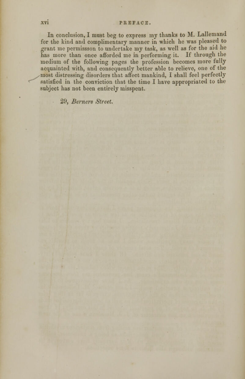 In conclusion, I must beg to express my thanks to M. Lallemand for the kind and complimentary manner in which he was pleased to grant me permissson to undertake my task, as well as for the aid he has more than once afforded me in performing it. If through the medium of the following pages the profession becomes more fully acquainted with, and consequently better able to relieve, one of the most distressing disorders that affect mankind, I shall feel perfectly satisfied in the conviction that the time I have appropriated to the subject has not been entirely misspent. 29, Berners Street,