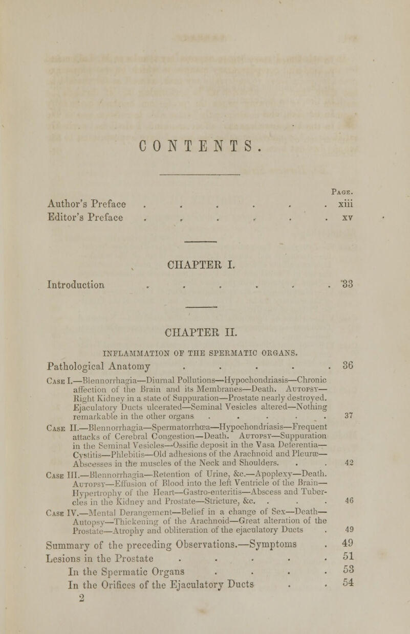 CONTENTS Page. Author's Preface ...... xiii Editor's Preface . . . . . . xv CHAPTER I. Introduction . . . . . . '33 CHAPTER II. INFLAMMATION OF THE SPERMATIC ORGANS. Pathological Anatomy . . . . .36 Case I.—Blennorrhagia—Diurnal Pollutions—Hypochondriasis—Chronic affection of the Brain and its Membranes—Death. Autopsy— b.1 Kidney in a state of Suppuration—Prostate nearly destroyed. Ejaculatory Ducts ulcerated—Seminal Vesicles altered—Nothing remarkable in the other organs . . . . . 37 Case II.—Blennorrhagia—Spermatorrhoea—Hypochondriasis—Frequent attacks of Cerebral Congestion—Death. Autopsy—Suppuration in the Seminal Vesicles—-Ossific deposit in the Vasa Deferentia— Cystitis—Phlebitis—Old adhesions of the Arachnoid and Pleurae— Abscesses in the muscles of the Neck and Shoulders. . . 42 Case HI.—Blennorrhagia—Retention of Urine, &c—Apoplexy—Death. Autopsy—Effusion of Blood into the left Ventricle of the Brain— Hypertrophy of the Heart—Gastro-enteritis—Abscess and Tuber- m the Kidney and Prostate—Stricture, &c. . . . 46 Case IV.—Mental Derangement—Belief in a change of Sex—Death— Autopsy—Thickening of the Arachnoid—Great alteration of the Prostate—Atrophy and obliteration of the ejaculatory Ducts . 49 Summary of the preceding Observations.—Symptoms . 49 Lesions in the Prostate . . . • .51 In the Spermatic Organs . . . .53 In the Orifices of the Ejaculatory Ducts . • 54 2