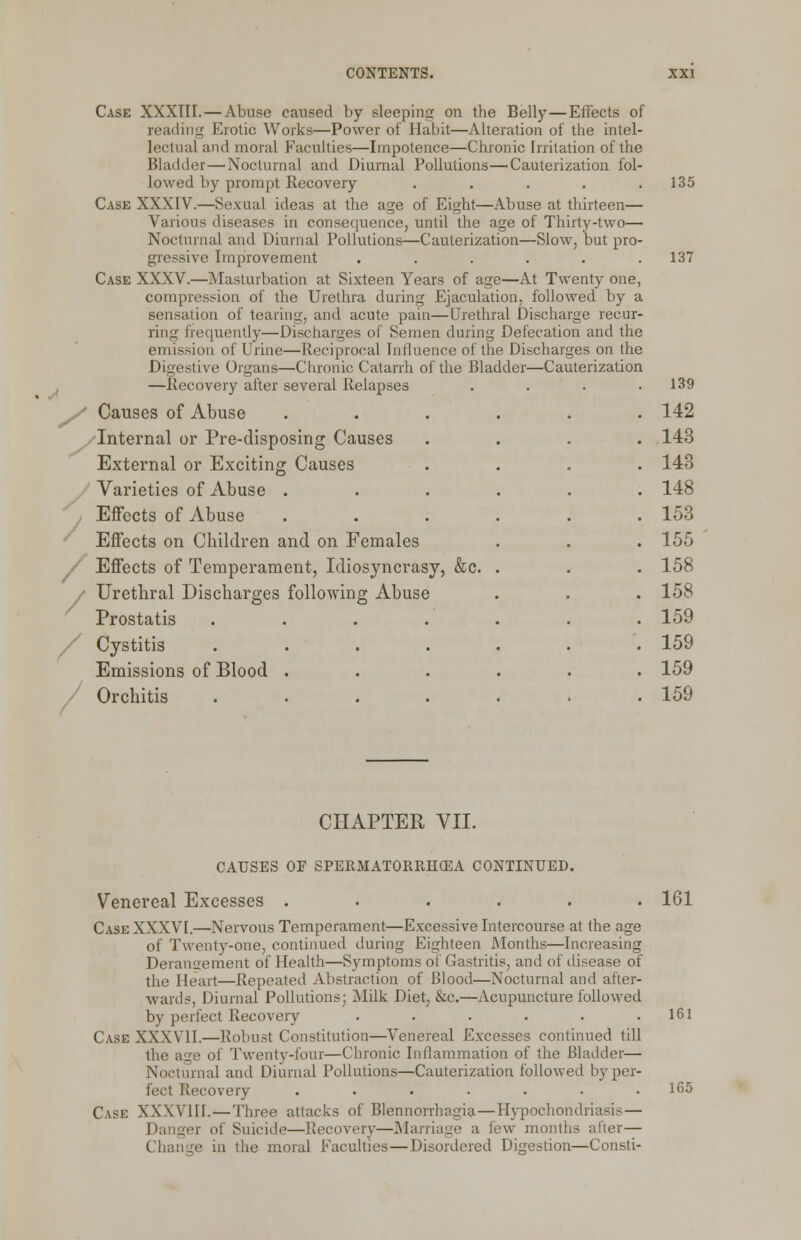 S / Case XXXIII. — Abuse caused by sleeping on the Belly—Effects of reading Erotic Works—Power of Habit—Alteration of the intel- lectual and moral Faculties—Impotence—Chronic Irritation of the Bladder—Nocturnal and Diurnal Pollutions—Cauterization fol- lowed by prompt Recovery ..... Case XXXIV.—Sexual ideas at the age of Eight—Abuse at thirteen— Various diseases in consequence, until the age of Thirty-two— Nocturnal and Diurnal Pollutions—Cauterization—Slow, but pro- gressive Improvement ...... Case XXXV.—Masturbation at Sixteen Years of age—At Twenty one, compression of the Urethra during Ejaculation, followed by a sensation of tearing, and acute pain—Urethral Discharge recur- ring frequently—Discharges of Semen during Defecation and the emission of Urine—Reciprocal Influence of the Discharges on the Digestive Organs—Chronic Catarrh of the Bladder—Cauterization —Recovery after several Relapses .... Causes of Abuse Internal or Pre-disposing Causes External or Exciting Causes Varieties of Abuse . Effects of Abuse Effects on Children and on Females Effects of Temperament, Idiosyncrasy, &c. / Urethral Discharges following Abuse Prostatis .... / Cystitis .... Emissions of Blood . / Orchitis .... 135 137 139 142 143 143 148 153 155 158 158 159 159 159 159 CHAPTER VII. CAUSES OF SPERMATORRHEA CONTINUED. Venereal Excesses . . 161 Case XXXVI.—Nervous Temperament—Excessive Intercourse at the age of Twenty-one, continued during Eighteen Months—Increasing Derangement of Health—Symptoms of Gastritis, and of disease of the Heart—Repeated Abstraction of Blood—Nocturnal and after- wards, Diurnal Pollutions; Milk Diet, &c.—Acupuncture followed by perfect Recovery ...... Case XXXVII.—Robust Constitution—Venereal Excesses continued till the age of Twenty-four—Chronic Inflammation of the Bladder— Nocturnal and Diurnal Pollutions—Cauterization followed by per- fect Recovery ....... Case XXXVIII. — Three attacks of Blennorrhagia—Hypochondriasis— Dangei of Suicide—Recovery—Marriage a few months after— Change in the moral Faculties—Disordered Digestion—Consti- 161 165