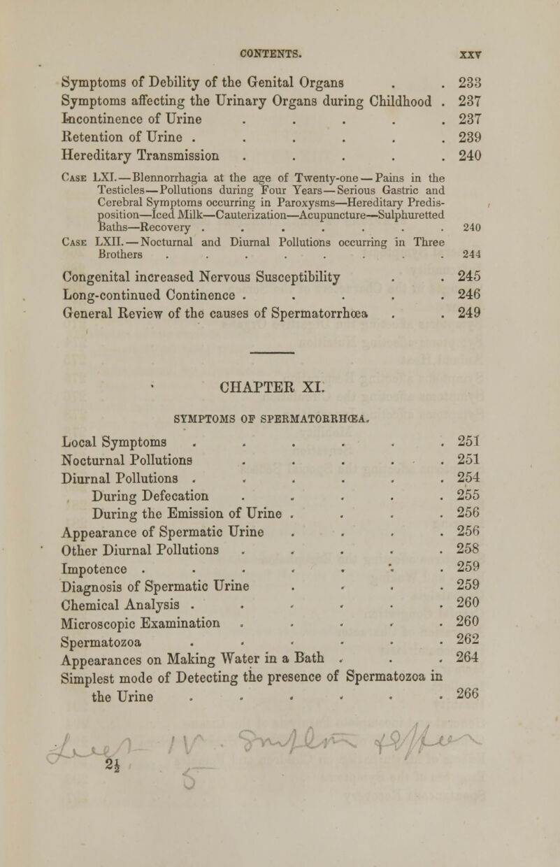 Symptoms of Debility of the Genital Organs . . 233 Symptoms affecting the Urinary Organs during Childhood . 237 Incontinence of Urine ..... 237 Retention of Urine ...... 239 Hereditary Transmission ..... 240 Case LXI.—Blennorrhagia at the age of Twenty-one — Pains in the Testicles—Pollutions during Four Years—Serious Gastric and Cerebral Symptoms occurring in Paroxysms—Hereditary Predis- position—Iced Milk—Cauterization—Acupuncture—Sulphuretted Baths—Recovery ....... 240 Case LXII. — Nocturnal and Diurnal Pollutions occurring in Three Brothers ........ 244 Congenital increased Nervous Susceptibility . . 245 Long-continued Continence ..... 246 General Review of the causes of Spermatorrhoea . .249 CHAPTER XI. SYMPTOMS OF SPERMATORRHEA. Local Symptoms Nocturnal Pollutions Diurnal Pollutions . During Defecation During the Emission of Urine Appearance of Spermatic Urine Other Diurnal Pollutions Impotence . Diagnosis of Spermatic Urine Chemical Analysis . Microscopic Examination Spermatozoa Appearances on Making Water in a Bath Simplest mode of Detecting the presence of Spermatozoa the Urine ..... m 251 251 254 255 256 256 258 259 259 260 260 262 264 266 ~Jj&