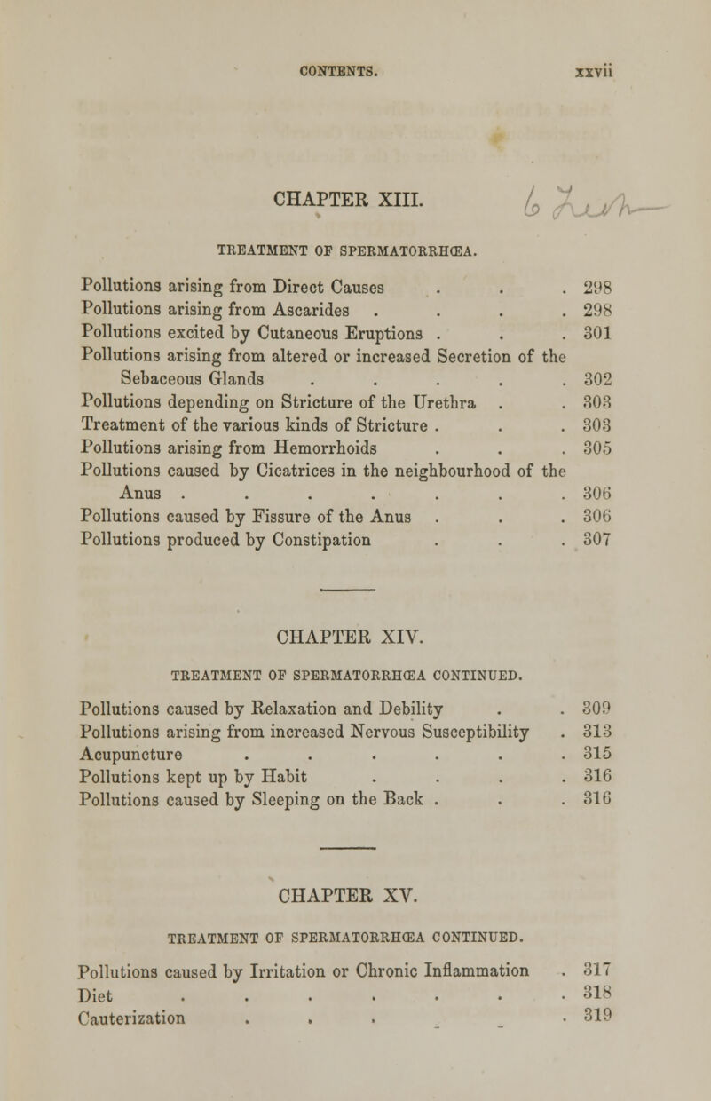 CHAPTER XIII. £ l^Wv- TREATMENT OP SPERMATORRHEA. Pollutions arising from Direct Causes . . . 298 Pollutions arising from Ascarides .... 298 Pollutions excited by Cutaneous Eruptions . . .301 Pollutions arising from altered or increased Secretion of the Sebaceous Glands ..... 302 Pollutions depending on Stricture of the Urethra . . 303 Treatment of the various kinds of Stricture . . . 303 Pollutions arising from Hemorrhoids . . . 305 Pollutions caused by Cicatrices in the neighbourhood of the Anus . . . . . . .306 Pollutions caused by Fissure of the Anus . . . 306 Pollutions produced by Constipation . . . 307 CHAPTER XIV. TREATMENT OF SPERMATORRHEA CONTINUED. Pollutions caused by Relaxation and Debility . . 309 Pollutions arising from increased Nervous Susceptibility . 313 Acupuncture ...... 315 Pollutions kept up by Habit .... 316 Pollutions caused by Sleeping on the Back . . .316 CHAPTER XV. TREATMENT OF SPERMATORRHOEA CONTINUED. Pollutions caused by Irritation or Chronic Inflammation . 317 Diet 318 Cauterization ... • 319