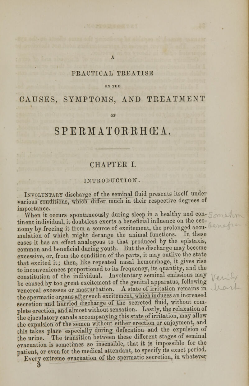 PRACTICAL TREATISE CAUSES, SYMPTOMS, AND TREATMENT SPERMATORRHOEA. CHAPTER I. INTRODUCTION. Involuntary discharge of the seminal fluid presents itself under various conditions, which differ much in their respective degrees of importance. When it occurs spontaneously during sleep in a healthy and con- tinent individual, it doubtless exerts a beneficial influence on the eco- nomy by freeing it from a source of excitement, the prolonged accu- mulation of which might derange the animal functions. In these cases it has an effect analogous to that produced by the epistaxis, common and beneficial during youth. But the discharge may become excessive, or, from the condition of the parts, it may outlive the state that excited it; then, like repeated nasal hemorrhage, it gives rise to inconveniences proportioned to its frequency, its quantity, and the constitution of the individual. Involuntary seminal emissions may \r^^ be caused by too great excitement of the genital apparatus, following venereal excesses or masturbation. A state of irritation remains in UA- the spermatic organs after such excitement, which induces an increased secretion and hurried discharge of the secreted fluid, without com- plete erection, and almost without sensation. Lastly, the relaxation of the ejaculatory canals accompanying this state of irritation, may allow the expulsion of the semen without either erection or enjoyment, and this takes place especially during defecation and the expulsion of the urine. The transition between these different stages of seminal evacuation is sometimes so insensible, that it is impossible for the patient, or even for the medical attendant, to specify its exact period. Every extreme evacuation of the spermatic secretion, in whatever 3