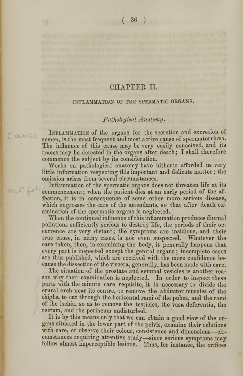 ( 30 ) CHAPTER II. INFLAMMATION OF THE SPERMATIC ORGANS. Pathological Anatomy. Inflammation of the organs for the secretion and excretion of semen, is the most frequent and most active cause of spermatorrhoea. The influence of this cause may be very easily conceived, and its traces may be detected in the organs after death; I shall therefore commence the subject by its consideration. Works on pathological anatomy have hitherto afforded us very little information respecting this important and delicate matter; the omission arises from several circumstances. Inflammation of the spermatic organs does not threaten life at its commencement; when the patient dies at an early period of the af- fection, it is in consequence of some other more serious disease, which engrosses the care of the attendants, so that after death ex- amination of the spermatic organs is neglected. When the continued influence of this inflammation produces diurnal pollutions sufficiently serious to destroy life, the periods of their oc- currence are very distant; the symptoms are insidious, and their true cause, in many cases, is not even suspected. Whatever the care taken, then, in examining the body, it generally happens that every part is inspected except the genital organs; incomplete cases are thus published, which arc received with the more confidence be- cause the dissection of the viscera, generally, has been made with care. The situation of the prostate and seminal vesicles is another rea- son why their examination is neglected. In order to inspect these parts with the minute care requisite, it is necessary to divide the crural arch near its centre, to remove the abductor muscles of the thighs, to cut through the horizontal rami of the pubes, and the rami of the ischia, so as to remove the testicles, the vasa deferentia, the rectum, and the perineum undisturbed. It is by this means only that we can obtain a good view of the or- gans situated in the lower part of the pelvis, examine their relations with care, or observe their colour, consistence and dimensions—cir- cumstances requiring attentive study—since serious symptoms may follow almost imperceptible lesions. Thus, for instance, the orifices