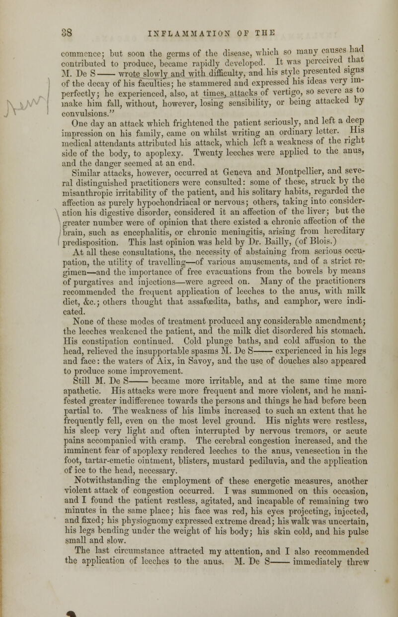 commence; but soon the germs of the disease, which so many causes had contributed to produce, became rapidly developed. It was perceived that M. De S wrote slowly and with difficulty, and his style presented signs of the decay of his faculties; he stammered and expressed his ideas very im- perfectly; he experienced, also, at times, attacks of vertigo, so severe as to make him fall, without, however, losing sensibility, or being attacked by convulsions. One day an attack which frightened the patient seriously, and left a deep impression on his family, came on whilst writing an ordinary letter. His medical attendants attributed his attack, which left a weakness of the right side of the body, to apoplexy. Twenty leeches were applied to the anus, and the danger seemed at an end. Similar attacks, however, occurred at Geneva and Montpellier, and seve- ral distinguished practitioners were consulted: some of these, struck by the misanthropic irritability of the patient, and his solitary habits,_ regarded the affection as purely hypochondriacal or nervous; others, taking into consider- ation his digestive disorder, considered it an affection of the liver; but the greater number were of opinion that there existed a chronic affection of the brain, such as encephalitis, or chronic meningitis, arising from hereditary predisposition. This last opinion was held by Dr. Bailly, (of Blois.) At all these consultations, the necessity of abstaining from serious occu- pation, the utility of travelling—of various amusements, and of a strict re- gimen—and the importance of free evacuations from the bowels by means of purgatives and injections—were agreed on. Many of the practitioners recommended the frequent application of leeches to the anus, with milk diet, &c; others thought that assafoedita, baths, and camphor, were indi- cated. None of these modes of treatment produced any considerable amendment; the leeches weakened the patient, and the milk diet disordered his stomach. His constipation continued. Cold plunge baths, and cold affusion to the head, relieved the insupportable spasms M. De S experienced in his legs and face: the waters of Aix, in Savoy, and the use of douches also appeared to produce some improvement. Still M. De S became more irritable, and at the same time more apathetic. His attacks were more frequent and more violent, and he mani- fested greater indifference towards the persons and things he had before been partial to. The weakness of his limb3 increased to such an extent that he frequently fell, even on the most level ground. His nights were restless, his sleep very light and often interrupted by nervous tremors, or acute pains accompanied with cramp. The cerebral congestion increased, and the imminent fear of apoplexy rendered leeches to the anus, venesection in the foot, tartar-emetic ointment, blisters, mustard pediluvia, and the application of ice to the head, necessary. Notwithstanding the employment of these energetic measures, another violent attack of congestion occurred. I was summoned on this occasion, and I found the patient restless, agitated, and incapable of remaining two minutes in the same place; his face was red, his eyes projecting, injected, and fixed; his physiognomy expressed extreme dread; his walk was uncertain, his legs bending under the weight of his body; his skin cold, and his pulse small and slow. The last circumstance attracted my attention, and I also recommended the application of leeches to the anus. M. De S immediately threw