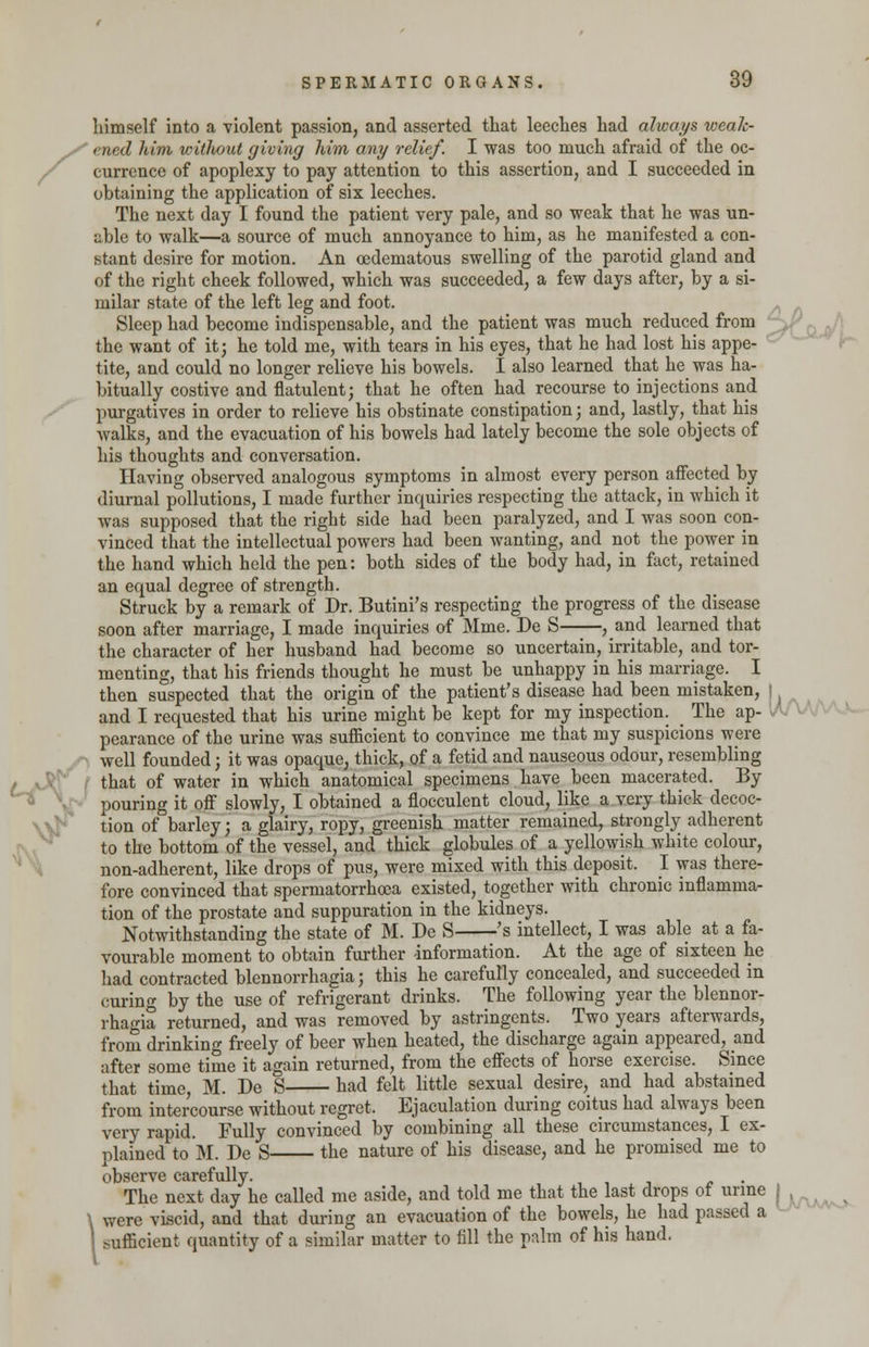 himself into a violent passion, and asserted that leeches had always weak- ened him without giving him any relief. I was too much afraid of the oc- currence of apoplexy to pay attention to this assertion, and I succeeded in obtaining the application of six leeches. The next day I found the patient very pale, and so weak that he was un- able to walk—a source of much annoyance to him, as he manifested a con- stant desire for motion. An cedematous swelling of the parotid gland and of the right cheek followed, which was succeeded, a few days after, by a si- milar state of the left leg and foot. Sleep had become indispensable, and the patient was much reduced from the want of it; he told me, with tears in his eyes, that he had lost his appe- tite, and could no longer relieve his bowels. I also learned that he was ha- bitually costive and flatulent; that he often had recourse to injections and purgatives in order to relieve his obstinate constipation; and, lastly, that his walks, and the evacuation of his bowels had lately become the sole objects of his thoughts and conversation. Having observed analogous symptoms in almost every person affected by diurnal pollutions, I made further inquiries respecting the attack, in which it was supposed that the right side had been paralyzed, and I was soon con- vinced that the intellectual powers had been wanting, and not the power in the hand which held the pen: both sides of the body had, in fact, retained an equal degree of strength. Struck by a remark of Dr. Butini's respecting the progress of the disease soon after marriage, I made inquiries of Mme. De S , and learned that the character of her husband had become so uncertain, irritable, and tor- menting, that his friends thought he must be unhappy in his marriage. I then suspected that the origin of the patient's disease had been mistaken, j and I requested that his urine might be kept for my inspection. The ap- pearance of the urine was sufficient to convince me that my suspicions were well founded; it was opaque, thick, of a fetid and nauseous odour, resembling that of water in which anatomical specimens have been macerated. By pouring it off slowly, I obtained a flocculent cloud, like a very thick decoc- tion of barley; a glairy, ropy, greenish matter remained, strongly adherent to the bottom of the vessel, and thick globules of a yellowish white colour, non-adherent, like drops of pus, were mixed with this deposit. I was there- fore convinced that spermatorrhoea existed, together with chronic inflamma- tion of the prostate and suppuration in the kidneys. Notwithstanding the state of M. De S 's intellect, I was able at a fa- vourable moment to obtain further -information. At the age of sixteen he had contracted blennorrhagia; this he carefully concealed, and succeeded in curing by the use of refrigerant drinks. The following year the blennor- rhagia returned, and was removed by astringents. Two years afterwards, from drinking freely of beer when heated, the discharge again appeared, and after some time it again returned, from the effects of horse exercise. Since that time, M. De S had felt little sexual desire, and had abstained from intercourse without regret. Ejaculation during coitus had always been very rapid. Fully convinced by combining all these circumstances, I ex- plained to M. De S the nature of his disease, and he promised me to observe carefully. The next day he called me aside, and told me that the last drops of urine \ were viscid, and that during an evacuation of the bowels, he had passed a I sufficient quantity of a similar matter to fill the palm of his hand.