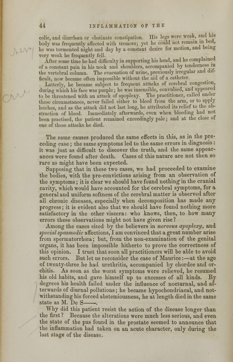 colic, and diarrhoea or obstinate constipation. His legs were weak, and his body was frequently affected with tremors; yet he could not remain in bed, he was tormented night and day by a constant desire for motion, and being very weak he frequently fell. . , After some time he had difficulty in supporting his head, and he complained of a constant pain in his neck and shoulders, accompanied by tenderness in the vertebral column. The evacuation of urine, previously irregular and dif- ficult, now became often impossible without the aid of a catheter. Latterly, he became subject to frequent attacks of cerebral congestion, during which his face was purple; he was insensible, convulsed, and appeared to be threatened with an attack of apoplexy. The practitioner, called under these circumstances, never failed either to bleed from the arm, or to apply leeches, and as the attack did not last long, he attributed its relief to the ab- , straction of blood. Immediately afterwards, even when bleeding had not been practised, the patient remained exceedingly pale; and at the close of one of these attacks he died. The same causes produced the same effects in this, as in the pre- ceding case ; the same symptoms led to the same errors in diagnosis : it was just as difficult to discover the truth, and the same appear- ances were found after death. Cases of this nature are not then so rare as might have been expected. Supposing that in these two cases, we had proceeded to examine the bodies, with the pre-convictions arising from an observation of the symptoms; it is clear we should have found nothing'in the cranial cavity, which would have accounted for the cerebral symptoms, for a general and uniform softness of the cerebral matter is observed after all chronic diseases, especially when decomposition has made any progress; it is evident also that we should have found nothing more satisfactory in the other viscera: who knows, then, to how many errors these observations might not have given rise? Among the cases cited by the believers in nervous apoplexy, and special spasmodic affections, I am convinced that a great number arise from spermatorrhoea; but, from the non-examination of the genital organs, it has been impossible hitherto to prove the correctness of this opinion. I trust that soon all practitioners will be able to avoid such errors. But let us reconsider the case of Maurice:—at the age of twenty-three he had urethritis, accompanied by chordee and or- chitis. As soon as the worst symptoms were relieved, he resumed his old habits, and gave himself up to excesses of all kinds. By degrees his health failed under the influence of nocturnal, and af- terwards of diurnal pollutions; he became hypochondriacal, and not- withstanding his forced abstemiousness, he at length died in the same state as M. De S . Why did this patient resist the action of the disease longer than the first ? Because the alterations were much less serious, and even the state of the pus found in the prostate seemed to announce that the inflammation had taken on an acute character, only during the last stage of the disease.