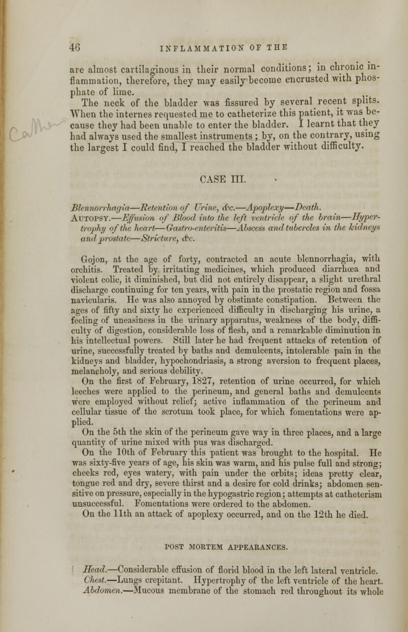 are almost cartilaginous in their normal conditions; in chronic in- flammation, therefore, they may easily become encrusted with phos- phate of lime. The neck of the bladder was fissured by several^ recent splits. When the internes requested me to catheterize this patient, it was be- cause they had been unable to enter the bladder. I learnt that they had always used the smallest instruments ; by, on the contrary, using the largest I could find, I reached the bladder without difficulty. CASE III. Blennorrharjia—Retention of Urine, &c.—Apoplexy—Death. Autopsy.—Effusion of Blood into the left ventricle of the brain—Hyper- trophy of the heart—Gastro-enteritis—Abscess and tubercles in the kidneys and prostate—Stricture, &c. Gojon, at the age of forty, contracted an acute blennorrhagia, with orchitis. Treated by irritating medicines, which produced diarrhoea and violent colic, it diminished, but did not entirely disappear, a slight urethral discharge continuing for ten years, with pain in the prostatic region and fossa navicularis. He was also annoyed by obstinate constipation. Between the ages of fifty and sixty he experienced difficulty in discharging his urine, a feeling of uneasiness in the urinary apparatus, weakness of the body, diffi- culty of digestion, considerable loss of flesh, and a remarkable diminution in his intellectual powers. Still later he had frequent attacks of retention of urine, successfully treated by baths and demulcents, intolerable pain in the kidneys and bladder, hypochondriasis, a strong aversion to frequent places, melancholy, and serious debility. On the first of February, 1827, retention of urine occurred, for which leeches were applied to the perineum, and general baths and demulcents were employed without relief; active inflammation of the perineum and cellular tissue of the scrotum took place, for which fomentations were ap- plied. On the 5th the skin of the perineum gave way in three places, and a large quantity of urine mixed with pus was discharged. On the 10th of February this patient was brought to the hospital. He was sixty-five years of age, his skin was warm, and his pulse full and strong; cheeks red, eyes watery, with pain under the orbits; ideas pretty clear, tongue red and dry, severe thirst and a desire for cold drinks; abdomen sen- sitive on pressure, especially in the hypogastric region; attempts at catheterism unsuccessful. Fomentations were ordered to the abdomen. On the 11th an attack of apoplexy occurred, and on the 12 th he died. POST MORTEM APPEARANCES. Head.—Considerable effusion of florid blood in the left lateral ventricle. Chest.—Lungs crepitant. Hypertrophy of the left ventricle of the heart. Abdomen.—Mucous membrane of the stomach red throughout its whole