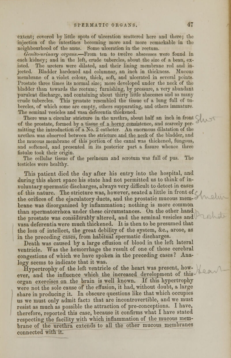 extent; covered by little spots of ulceration scattered here and there; the injection of the intestines becoming more and more remarkable in the neighbourhood of the anus. Some ulceration in the rectum. Genito-urinary organs.—From ten to twelve abscesses were found in each kidney; and in the left, crude tubercles, about the size of a bean, ex- isted. The ureters were dilated, and their lining membrane red and in- jected. Bladder hardened and columnar, an inch in thickness. Mucous membrane of a violet colour, thick, soft, and ulcerated in several points. Prostate three times its normal size; more developed under the neck of the bladder than towards the rectum; furnishing, by pressure, a very abundant purulent discharge, and containing about thirty little abscesses and as many crude tubercles. This prostate resembled the tissue of a lung full of tu- bercles, of which some are empty, others suppurating, and others immature. The seminal vesicles and vasa deferentia thickened. There was a circular stricture in the urethra, about half an inch in front of the prostate, formed by a tissue of a horny consistence, and scarcely per- mitting the introduction of a No. 2 catheter. An enormous dilatation of the urethra was observed between the stricture and the neck of the bladder, and the mucous membrane of this portion of the canal was thickened, fungous, and softened, and presented in its posterior part a fissure whence three fistulae took their origin. The cellular tissue of the perineum and scrotum was full of pus. The testicles were healthy. This patient died the day after his entry into the hospital, and during this short space his state had not permitted us to think of in- voluntary spermatic discharges, always very difficult to detect in cases of this nature. The stricture was, however, seated a little in front of/ / the orifices of the ejaculatory ducts, and the prostatic mucous mem- brane was disorganized by inflammation; nothing is more common than spermatorrhoea under these circumstances. On the other hand the prostate was considerably altered, and the seminal vesicles and vasa deferentia were much thickened. It is then to be presumed that the loss of intellect, the great debility of the system, &c, arose, as in the preceding cases, from habitual spermatic discharges. Death was caused by a large effusion of blood in the left lateral ventricle. Was the hemorrhage the result of one of those cerebral congestions of which we have spoken in the preceding cases ? Ana- logy seems to indicate that it was. Hypertrophy of the left ventricle of the heart was present, how- \ I ever, and the influence which the increased development of this- organ exercises on the brain is well known. If this hypertrophy were not the sole cause of the effusion, it had, without doubt, a large share in producing it. In obscure questions like that which occupies us we must only admit facts that are incontrovertible, and we must resist as much as possible the attraction of pre-conceptions. I have, therefore, reported this case, because it confirms what I have stated respecting the facility with which inflammation of the mucous mem- brane of the urethra extends to all the other mucous membranes connected with it.