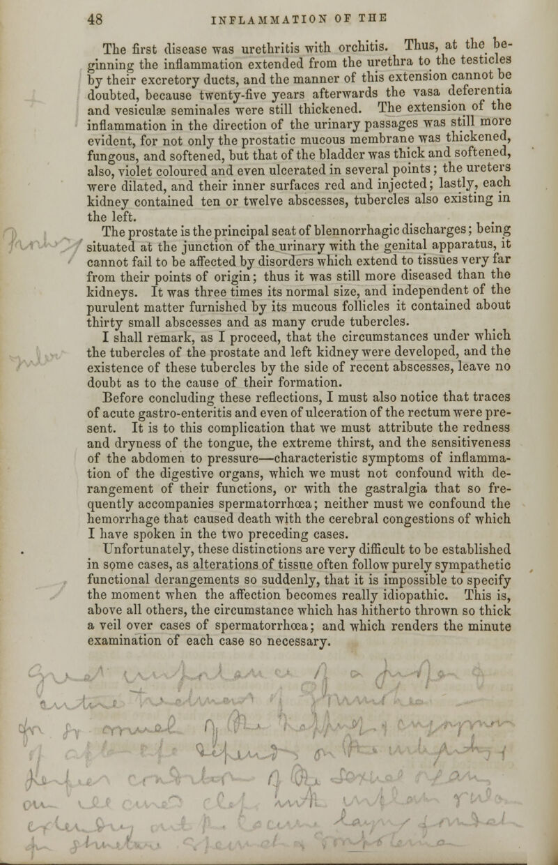 f^vJ^Cf The first disease was urethritis with orchitis. Thus, at the be- ginning the inflammation extended from the urethra to the testicles by their excretory ducts, and the manner of this extension cannot be doubted, because twenty-five years afterwards the vasa deferentia and vesiculse seminales were still thickened. The extension of the inflammation in the direction of the urinary passages was still more evident, for not only the prostatic mucous membrane was thickened, fungous, and softened, but that of the bladder was thick and softened, also, violet coloured and even ulcerated in several points; the ureters were dilated, and their inner surfaces red and injected; lastly, each kidney contained ten or twelve abscesses, tubercles also existing in the left. The prostate is the principal seat of blennorrhagic discharges; being situated at the junction of the urinary with the genital apparatus, it cannot fail to be affected by disorders which extend to tissues very far from their points of origin; thus it was still more diseased than the kidneys. It was three times its normal size, and independent of the purulent matter furnished by its mucous follicles it contained about thirty small abscesses and as many crude tubercles. I shall remark, as I proceed, that the circumstances under which the tubercles of the prostate and left kidney were developed, and the existence of these tubercles by the side of recent abscesses, leave no doubt as to the cause of their formation. Before concluding these reflections, I must also notice that traces of acute gastro-enteritis and even of ulceration of the rectum were pre- sent. It is to this complication that we must attribute the redness and dryness of the tongue, the extreme thirst, and the sensitiveness of the abdomen to pressure—characteristic symptoms of inflamma- tion of the digestive organs, which we must not confound with de- rangement of their functions, or with the gastralgia that so fre- quently accompanies spermatorrhoea; neither must we confound the hemorrhage that caused death with the cerebral congestions of which I have spoken in the two preceding cases. Unfortunately, these distinctions are very difficult to be established in some cases, as alterations of tissue often follow purely sympathetic functional derangements so suddenly, that it is impossible to specify the moment when the affection becomes really idiopathic. This is, above all others, the circumstance which has hitherto thrown so thick a veil over cases of spermatorrhoea; and which renders the minute examination of each case so necessary. •