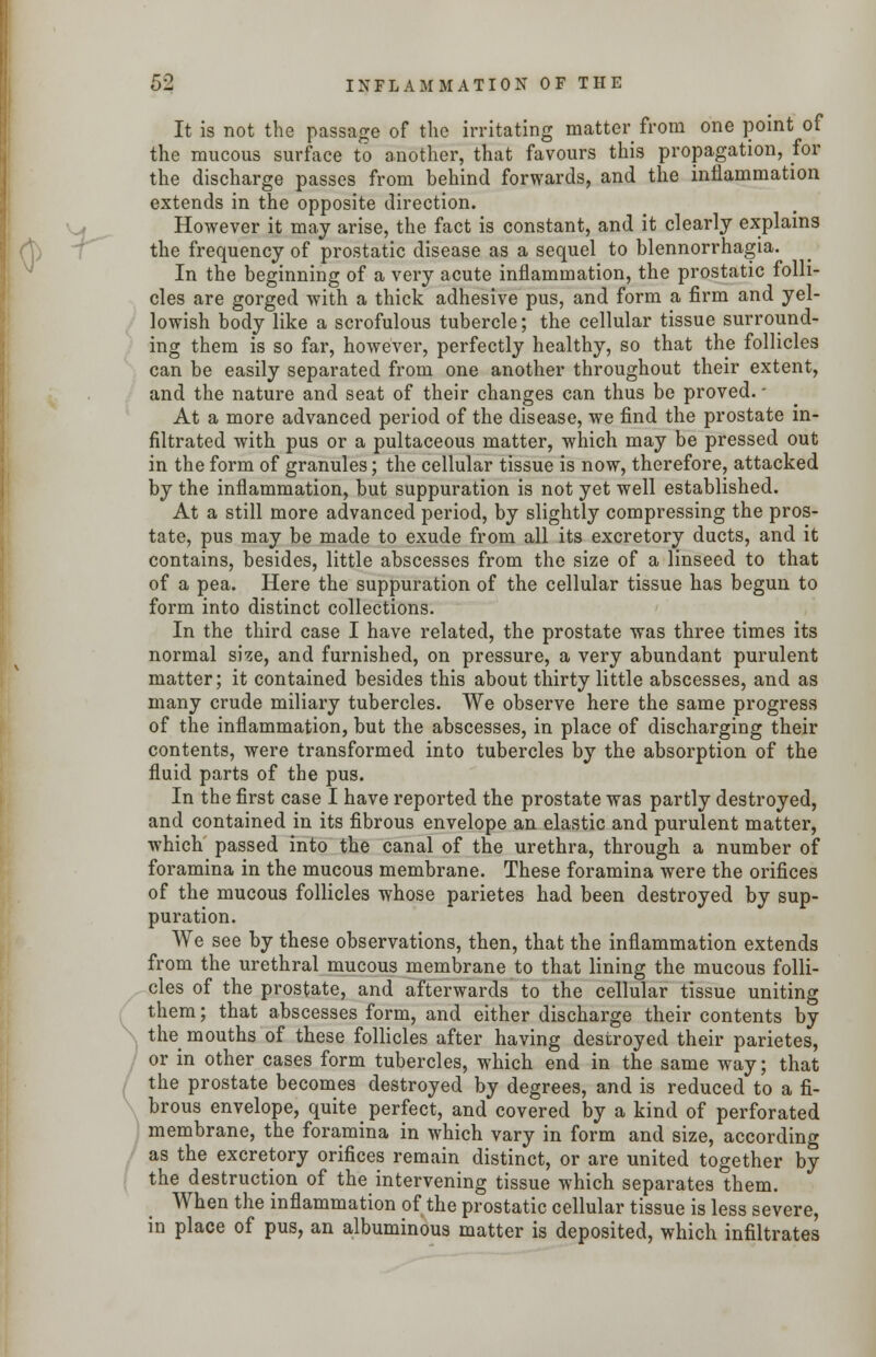 r It is not the passage of the irritating matter from one point of the mucous surface to another, that favours this propagation, for the discharge passes from behind forwards, and the inflammation extends in the opposite direction. However it may arise, the fact is constant, and it clearly explains the frequency of prostatic disease as a sequel to blennorrhagia. In the beginning of a very acute inflammation, the prostatic folli- cles are gorged with a thick adhesive pus, and form a firm and yel- lowish body like a scrofulous tubercle; the cellular tissue surround- ing them is so far, however, perfectly healthy, so that the follicles can be easily separated from one another throughout their extent, and the nature and seat of their changes can thus be proved. • At a more advanced period of the disease, we find the prostate in- filtrated with pus or a pultaceous matter, which may be pressed out in the form of granules; the cellular tissue is now, therefore, attacked by the inflammation, but suppuration is not yet well established. At a still more advanced period, by slightly compressing the pros- tate, pus may be made to exude from all its excretory ducts, and it contains, besides, little abscesses from the size of a linseed to that of a pea. Here the suppuration of the cellular tissue has begun to form into distinct collections. In the third case I have related, the prostate was three times its normal sise, and furnished, on pressure, a very abundant purulent matter; it contained besides this about thirty little abscesses, and as many crude miliary tubercles. We observe here the same progress of the inflammation, but the abscesses, in place of discharging their contents, were transformed into tubercles by the absorption of the fluid parts of the pus. In the first case I have reported the prostate was partly destroyed, and contained in its fibrous envelope an elastic and purulent matter, which passed into the canal of the urethra, through a number of foramina in the mucous membrane. These foramina were the orifices of the mucous follicles whose parietes had been destroyed by sup- puration. We see by these observations, then, that the inflammation extends from the urethral mucous membrane to that lining the mucous folli- cles of the prostate, and afterwards to the cellular tissue uniting them; that abscesses form, and either discharge their contents by the mouths of these follicles after having destroyed their parietes, or in other cases form tubercles, which end in the same way; that the prostate becomes destroyed by degrees, and is reduced to a fi- brous envelope, quite perfect, and covered by a kind of perforated membrane, the foramina in which vary in form and size, according as the excretory orifices remain distinct, or are united together by the destruction of the intervening tissue which separates them. When the inflammation of the prostatic cellular tissue is less severe, in place of pus, an albuminous matter is deposited, which infiltrates