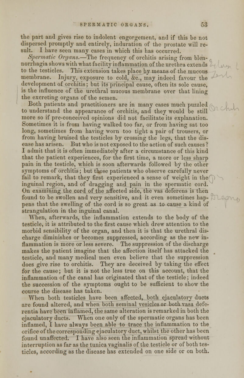 the part and gives rise to indolent engorgement, and if this be not dispersed promptly and entirely, induration of the prostate will re- sult. I have seen many cases in which this has occurred. Spermatic Organs.—The frequency of orchitis arising from blen- norrhagia shows with what facility inflammation of the urethra extends to the testicles. This extension takes place by means of the mucous membrane. Injury, exposure to cold, &c, may indeed favour the development of orchitis; but its principal cause, often its sole cause, is the influence of the urethral mucous membrane over that lining the excreting organs of the semen. Both patients and practitioners are in many cases much puzzled to understand the appearance of orchitis, and they would be still more so if pre-conceived opinions did not facilitate its explanation. Sometimes it is from having walked too far, or from having sat too long, sometimes from having worn too tight a pair of trousers, or from having bruised the testicles by crossing the legs, that the dis- ease has arisen. But who is not exposed to the action of such causes ? I admit that it is often immediately after a circumstance of this kind that the patient experiences, for the first time, a more or less sharp pain in the testicle, which is soon afterwards followed by the other symptoms of orchitis; but those patients who observe carefully never fail to remark, that they first experienced a sense of weight in the inguinal region, and of dragging and pain in the spermatic cord. On examining the cord of the affected side, the vas deferens is then found to be swollen and very sensitive, and it even sometimes hap- pens that the swelling of the cord is so great as to cause a kind of strangulation in the inguinal canal. When, afterwards, the inflammation extends to the body of the testicle, it is attributed to the first cause which drew attention to the morbid sensibility of the organ, and then it is that the urethral dis- charge diminishes or becomes suppressed, according as the new in- flammation is more or less severe. The suppression of the discharge makes the patient imagine that the affection itself has attacked the testicle, and many medical men even believe that the suppression does give rise to orchitis. They are deceived by taking the effect for the cause; but it is not the less true on this account, that the inflammation of the canal has originated that of the testicle; indeed the succession of the symptoms ought to be sufficient to show the course the disease has taken. When both testicles have been affected, both ejaeulatory ducts are found altered, and when both seminal vesicles or bothvasa defe- rentia have been inflamed, the same alteration is remarked in both the ejaeulatory ducts. When one only of the spermatic organs has been inflamed, I have always been able to trace the inflammation to the orifice of the corresponding ejaeulatory duct, whilst the other has been found unaffected. I have also seen the inflammation spread without interruption as far as the tunica vaginalis of the testicle or of both tes- ticles, according as the disease has extended on one side or on both.