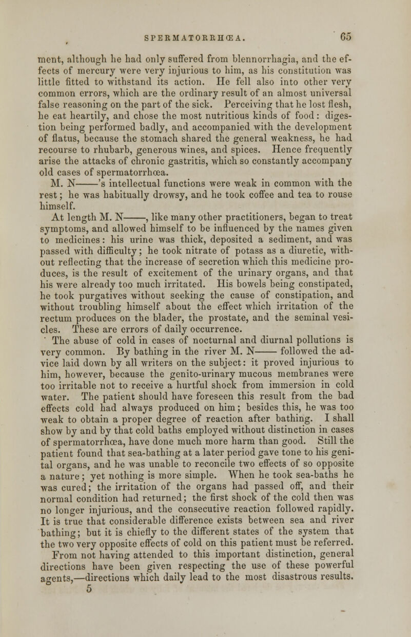 ment, although he had only suffered from blennorrhagia, and the ef- fects of mercury were very injurious to him, as his constitution was little fitted to withstand its action. He fell also into other very common errors, which are the ordinary result of an almost universal false reasoning on the part of the sick. Perceiving that he lost flesh, he eat heartily, and chose the most nutritious kinds of food: diges- tion being performed badly, and accompanied with the development of flatus, because the stomach shared the general weakness, he had recourse to rhubarb, generous wines, and spices. Hence frequently arise the attacks of chronic gastritis, which so constantly accompany old cases of spermatorrhoea. M. N 's intellectual functions were weak in common with the rest; he was habitually drowsy, and he took coffee and tea to rouse himself. At length M. N , like many other practitioners, began to treat symptoms, and allowed himself to be influenced by the names given to medicines: his urine was thick, deposited a sediment, and was passed with difficulty; he took nitrate of potass as a diuretic, with- out reflecting that the increase of secretion which this medicine pro- duces, is the result of excitement of the urinary organs, and that his were already too much irritated. His bowels being constipated, he took purgatives without seeking the cause of constipation, and without troubling himself about the effect which irritation of the rectum produces on the blader, the prostate, and the seminal vesi- cles. These are errors of daily occurrence. ' The abuse of cold in cases of nocturnal and diurnal pollutions is very common. By bathing in the river M. N followed the ad- vice laid down by all writers on the subject: it proved injurious to him, however, because the genito-urinary mucous membranes were too irritable not to receive a hurtful shock from immersion in cold water. The patient should have foreseen this result from the bad effects cold had always produced on him; besides this, he was too weak to obtain a proper degree of reaction after bathing. I shall show by and by that cold baths employed without distinction in cases of spermatorrhoea, have done much more harm than good. Still the patient found that sea-bathing at a later period gave tone to his geni- tal organs, and he was unable to reconcile two effects of so opposite a nature; yet nothing is more simple. When he took sea-baths he was cured; the irritation of the organs had passed off, and their normal condition had returned; the first shock of the cold then was no longer injurious, and the consecutive reaction followed rapidly. It is true that considerable difference exists between sea and river bathing; but it is chiefly to the different states of the system that the two very opposite effects of cold on this patient must be referred. From not having attended to this important distinction, general directions have been given respecting the use of these powerful agents,—directions which daily lead to the most disastrous results.