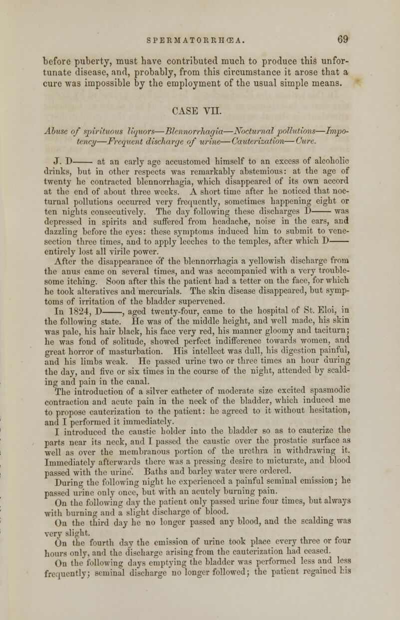 before puberty, must have contributed much to produce this unfor- tunate disease, and, probably, from this circumstance it arose that a cure was impossible by the employment of the usual simple means. CASE VII. Abuse of spirituous liquors—Blennorrhagia—Nocturnal pollutions—Impo- tence—Frequent discharge of urine—Cauterization—Cure. J. D at an early age accustomed himself to an excess of alcoholic drinks, but in other respects was remarkably abstemious: at the age of twenty he contracted blennorrhagia, which disappeared of its own accord at the end of about three weeks. A short time after he noticed that noc- turnal pollutions occurred very frequently, sometimes happening eight or ten nights consecutively. The day following these discharges D was depressed in spirits and suffered from headache, noise in the ears, and dazzling before the eyes: these symptoms induced him to submit to vene- section three times, and to apply leeches to the temples, after which D entirely lost all virile power. After the disappearance o'f the blennorrhagia a yellowish discharge from the anus came on several times, and was accompanied with a very trouble- some itching. Soon after this the patient had a tetter on the face, for which he took alteratives and mercurials. The skin disease disappeared, but symp- toms of irritation of the bladder supervened. In 1824, D , aged twenty-four, came to the hospital of St. Eloi, in the following state. He was of the middle height, and well made, his skin was pale, his hair black, his face very red, his manner gloomy and taciturn; he was fond of solitude, showed perfect indifference towards women, and great horror of masturbation. His intellect was dull, his digestion painful, and his limbs weak. He passed urine two or three times an hour during the day, and five or six times in the course of the night, attended by scald- ing and pain in the canal. The introduction of a silver catheter of moderate size excited spasmodic contraction and acute pain in the neck of the bladder, which induced me to propose cauterization to the patient: he agreed to it without hesitation, and I performed it immediately. I introduced the caustic holder into the bladder so as to cauterize the parts near its neck, and I passed the caustic over the prostatic surface as well as over the membranous portion of the urethra in withdrawing it. Immediately afterwards there was a pressing desire to micturate, and blood passed with the urine'. Baths and barley water were ordered. During the following night he experienced a painful seminal emission; he passed urine only once, but with an acutely burning pain. On the following day the patient only passed urine four times, but always with burning and a slight discharge of blood. On the third day he no longer passed any blood, and the scalding was very slight. On the fourth day the emission of urine took place every three or four hours only, and the discharge arising from the cauterization had ceased. On the following days emptying the bladder was performed less and less frequently; seminal discharge no longer followed; the patient regained his