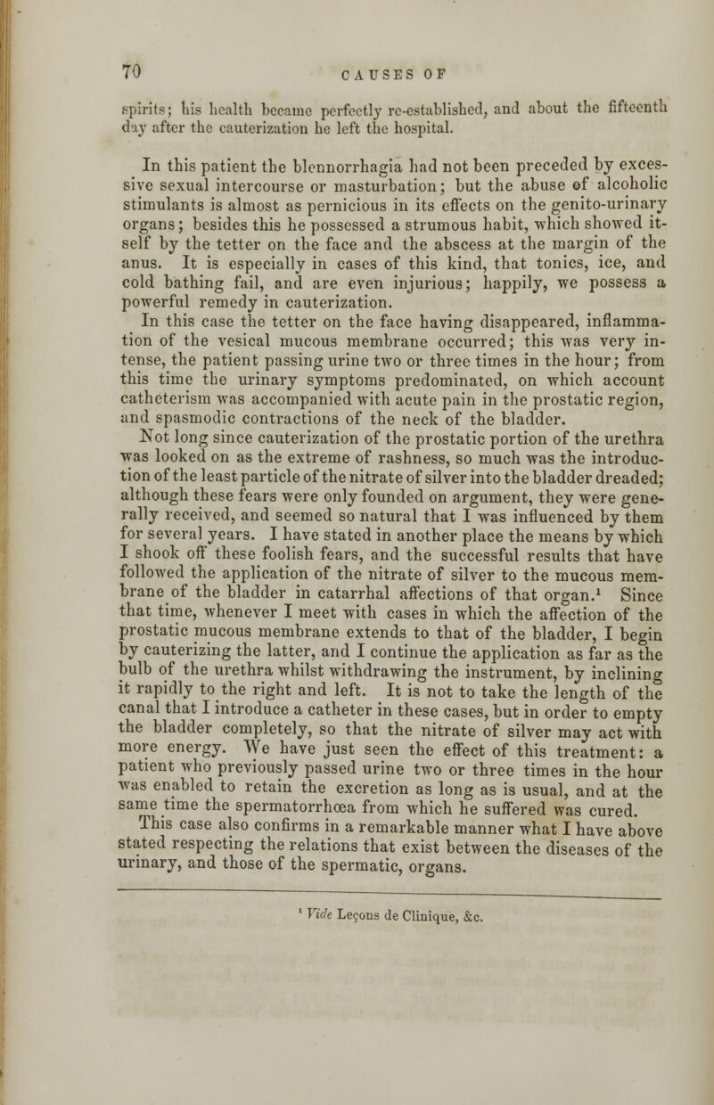 spirits} his health became perfectly re-establishecl, and about the fifteenth day after the cauterization he left the hospital. In this patient the blennorrhagia had not been preceded by exces- sive sexual intercourse or masturbation; but the abuse of alcoholic stimulants is almost as pernicious in its effects on the genito-urinary organs; besides this he possessed a strumous habit, which showed it- self by the tetter on the face and the abscess at the margin of the anus. It is especially in cases of this kind, that tonics, ice, and cold bathing fail, and are even injurious; happily, we possess a powerful remedy in cauterization. In this case the tetter on the face having disappeared, inflamma- tion of the vesical mucous membrane occurred; this was very in- tense, the patient passing urine two or three times in the hour; from this time the urinary symptoms predominated, on which account catheterism was accompanied with acute pain in the prostatic region, and spasmodic contractions of the neck of the bladder. Not long since cauterization of the prostatic portion of the urethra was looked on as the extreme of rashness, so much was the introduc- tion of the least particle of the nitrate of silver into the bladder dreaded; although these fears were only founded on argument, they were gene- rally received, and seemed so natural that I was influenced by them for several years. I have stated in another place the means by which I shook off these foolish fears, and the successful results that have followed the application of the nitrate of silver to the mucous mem- brane of the bladder in catarrhal affections of that organ.1 Since that time, whenever I meet with cases in which the affection of the prostatic mucous membrane extends to that of the bladder, I begin by cauterizing the latter, and I continue the application as far as the bulb of the urethra whilst withdrawing the instrument, by inclining it rapidly to the right and left. It is not to take the length of the canal that I introduce a catheter in these cases, but in order to empty the bladder completely, so that the nitrate of silver may act with more energy. We have just seen the effect of this treatment: a patient who previously passed urine two or three times in the hour was enabled to retain the excretion as long as is usual, and at the same time the spermatorrhoea from which he suffered was cured. This case also confirms in a remarkable manner what I have above stated respecting the relations that exist between the diseases of the urinary, and those of the spermatic, organs. 1 Vide Leijons de Clinique, &c.