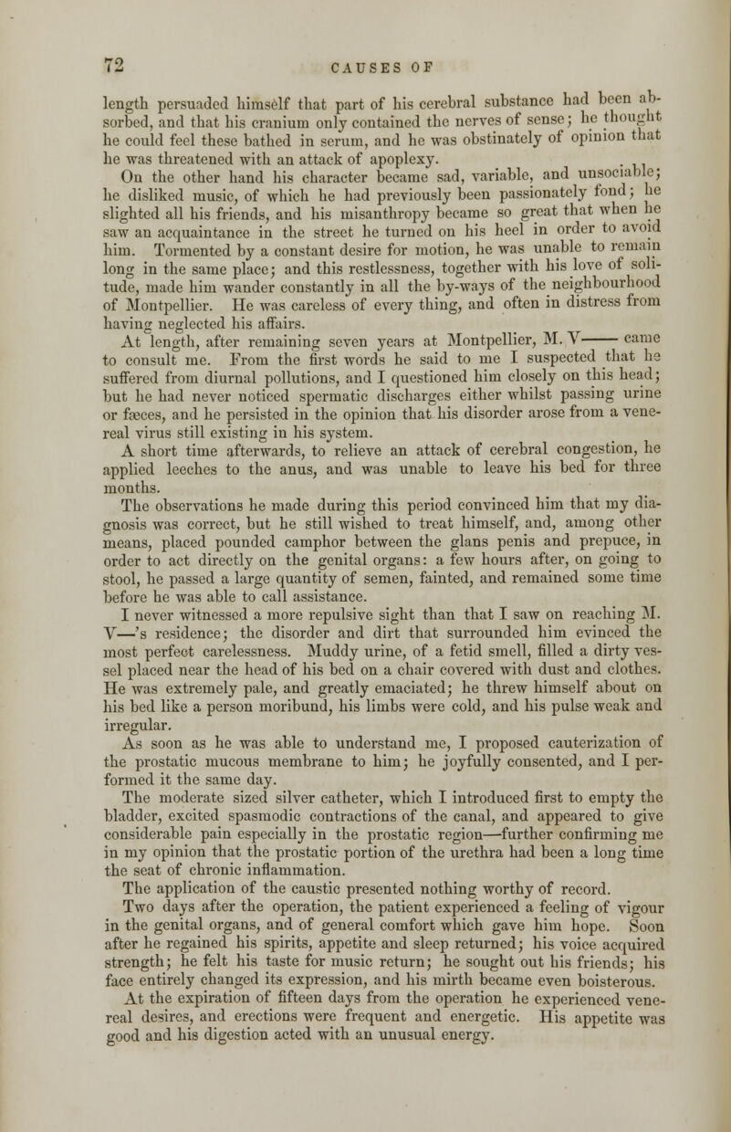 length persuaded himself that part of his cerebral substance had been ab- sorbed, and that his cranium only contained the nerves of sense; he thought he could feel these bathed in serum, and he was obstinately of opinion that he was threatened with an attack of apoplexy. On the other hand his character became sad, variable, and unsociable; he disliked music, of which he had previously been passionately fond; he slighted all his friends, and his misanthropy became so great that when he saw an acquaintance in the street he turned on his heel in order to avoid him. Tormented by a constant desire for motion, he was unable to remain long in the same place; and this restlessness, together with his love of soli- tude, made him wander constantly in all the by-ways of the_neighbourhood of Montpellier. He was careless of every thing, and often in distress from having neglected his affairs. At length, after remaining seven years at Montpellier, M. V came to consult me. From the first words he said to me I suspected that he suffered from diurnal pollutions, and I questioned him closely on this head; but he had never noticed spermatic discharges either whilst passing urine or faeces, and he persisted in the opinion that his disorder arose from a vene- real virus still existing in his system. A short time afterwards, to relieve an attack of cerebral congestion, he applied leeches to the anus, and was unable to leave his bed for three months. The observations he made during this period convinced him that my dia- gnosis was correct, but he still wished to treat himself, and, among other means, placed pounded camphor between the glans penis and prepuce, in order to act directly on the genital organs: a few hours after, on going to stool, he passed a large quantity of semen, fainted, and remained some time before he was able to call assistance. I never witnessed a more repulsive sight than that I saw on reaching M. V—'s residence; the disorder and dirt that surrounded him evinced the most perfect carelessness. Muddy urine, of a fetid smell, filled a dirty ves- sel placed near the head of his bed on a chair covered with dust and clothes. He was extremely pale, and greatly emaciated; he threw himself about on his bed like a person moribund, his limbs were cold, and his pulse weak and irregular. As soon as he was able to understand me, I proposed cauterization of the prostatic mucous membrane to him; he joyfully consented, and I per- formed it the same day. The moderate sized silver catheter, which I introduced first to empty the bladder, excited spasmodic contractions of the canal, and appeared to give considerable pain especially in the prostatic region—further confirming me in my opinion that the prostatic portion of the urethra had been a long time the seat of chronic inflammation. The application of the caustic presented nothing worthy of record. Two days after the operation, the patient experienced a feeling of vigour in the genital organs, and of general comfort which gave him hope. Soon after he regained his spirits, appetite and sleep returned; his voice acquired strength; he felt his taste for music return; he sought out his friends; his face entirely changed its expression, and his mirth became even boisterous. At the expiration of fifteen days from the operation he experienced vene- real desires, and erections were frequent and energetic. His appetite was good and his digestion acted with an unusual energy.