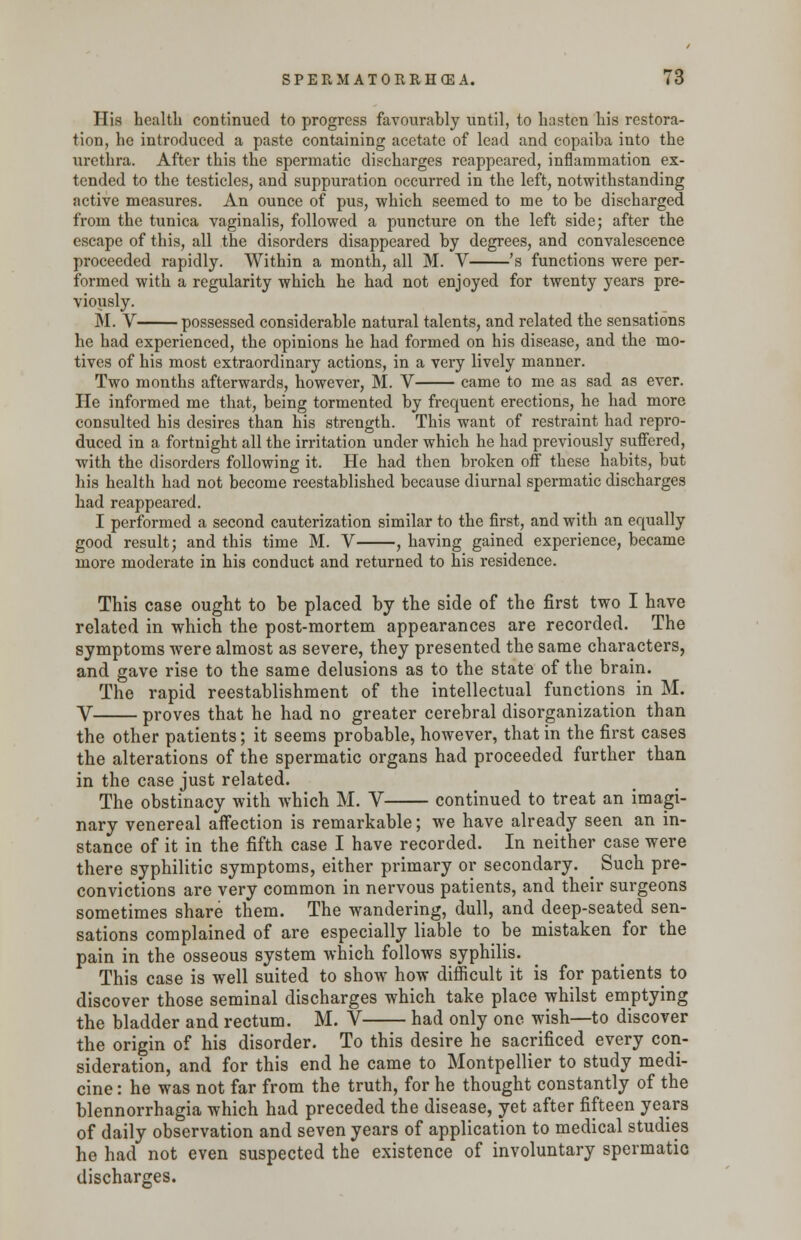 His health continued to progress favourably until, to hasten his restora- tion, he introduced a paste containing acetate of lead and copaiba into the urethra. After this the spermatic discharges reappeared, inflammation ex- tended to the testicles, and suppuration occurred in the left, notwithstanding active measures. An ounce of pus, which seemed to me to be discharged from the tunica vaginalis, followed a puncture on the left side; after the escape of this, all the disorders disappeared by degrees, and convalescence proceeded rapidly. Within a month, all M. V 's functions were per- formed with a regularity which he had not enjoyed for twenty years pre- viously. M. V possessed considerable natural talents, and related the sensations he had experienced, the opinions he had formed on his disease, and the mo- tives of his most extraordinary actions, in a very lively manner. Two months afterwards, however, M. V came to me as sad as ever. He informed me that, being tormented by frequent erections, he had more consulted his desires than his strength. This want of restraint had repro- duced in a fortnight all the irritation under which he had previously suffered, with the disorders following it. He had then broken off these habits, but his health had not become reestablished because diurnal spermatic discharges had reappeared. I performed a second cauterization similar to the first, and with an equally good result; and this time M. V , having gained experience, became more moderate in his conduct and returned to his residence. This case ought to be placed by the side of the first two I have related in which the post-mortem appearances are recorded. The symptoms were almost as severe, they presented the same characters, and gave rise to the same delusions as to the state of the brain. The rapid reestablishment of the intellectual functions in M. V proves that he had no greater cerebral disorganization than the other patients; it seems probable, however, that in the first cases the alterations of the spermatic organs had proceeded further than in the case just related. The obstinacy with which M. V continued to treat an imagi- nary venereal affection is remarkable; we have already seen an in- stance of it in the fifth case I have recorded. In neither case were there syphilitic symptoms, either primary or secondary. _ Such pre- convictions are very common in nervous patients, and their surgeons sometimes share them. The wandering, dull, and deep-seated sen- sations complained of are especially liable to be mistaken for the pain in the osseous system which follows syphilis. This case is well suited to show how difficult it is for patients to discover those seminal discharges which take place whilst emptying the bladder and rectum. M. V had only one wish—to discover the origin of his disorder. To this desire he sacrificed every con- sideration, and for this end he came to Montpellier to study medi- cine : he was not far from the truth, for he thought constantly of the blennorrhagia which had preceded the disease, yet after fifteen years of daily observation and seven years of application to medical studies he had not even suspected the existence of involuntary spermatic discharges.