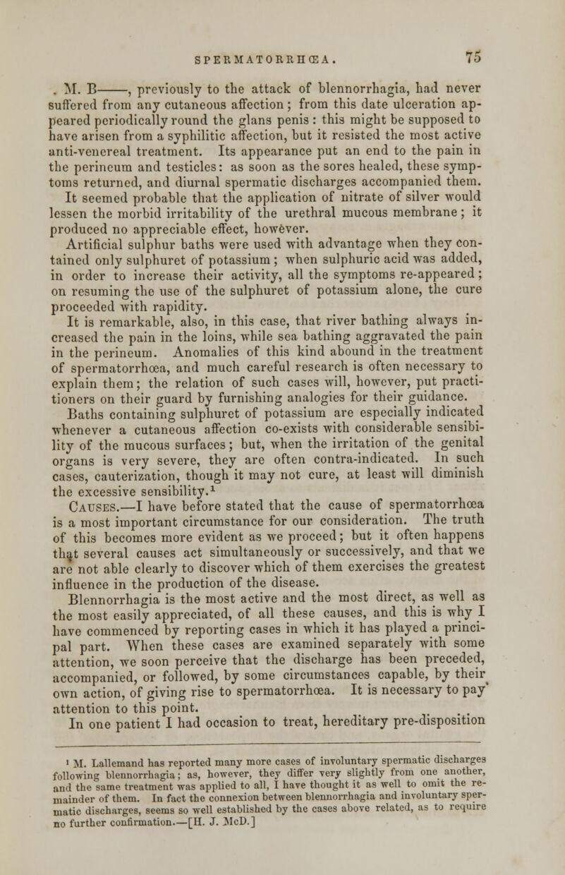 . M. B , previously to the attack of blennorrhagia, had never suffered from any cutaneous affection; from this date ulceration ap- peared periodically round the glans penis : this might be supposed to have arisen from a syphilitic affection, but it resisted the most active anti-venereal treatment. Its appearance put an end to the pain in the perineum and testicles: as soon as the sores healed, these symp- toms returned, and diurnal spermatic discharges accompanied them. It seemed probable that the application of nitrate of silver would lessen the morbid irritability of the urethral mucous membrane; it produced no appreciable effect, however. Artificial sulphur baths were used with advantage when they con- tained only sulphuret of potassium ; when sulphuric acid was added, in order to increase their activity, all the symptoms re-appeared; on resuming the use of the sulphuret of potassium alone, the cure proceeded with rapidity. It is remarkable, also, in this case, that river bathing always in- creased the pain in the loins, while sea bathing aggravated the pain in the perineum. Anomalies of this kind abound in the treatment of spermatorrhoea, and much careful research is often necessary to explain them; the relation of such cases will, however, put practi- tioners on their guard by furnishing analogies for their guidance. Baths containing sulphuret of potassium are especially indicated whenever a cutaneous affection co-exists with considerable sensibi- lity of the mucous surfaces; but, when the irritation of the genital organs is very severe, they are often contra-indicated. In such cases, cauterization, though it may not cure, at least will diminish the excessive sensibility.1 Causes.—I have before stated that the cause of spermatorrhoea is a most important circumstance for our consideration. The truth of this becomes more evident as we proceed; but it often happens tha,t several causes act simultaneously or successively, and that we are not able clearly to discover which of them exercises the greatest influence in the production of the disease. Blennorrhagia is the most active and the most direct, as well as the most easily appreciated, of all these causes, and this is why I have commenced by reporting cases in which it has played a princi- pal part. When these cases are examined separately with some attention, we soon perceive that the discharge has been preceded, accompanied, or followed, by some circumstances capable, by their^ own action, of giving rise to spermatorrhoea. It is necessary to pay* attention to this point. In one patient I had occasion to treat, hereditary pre-disposition ' M. Lallemand has reported many more cases of involuntary spermatic discharges following blennorrhagia; as, however, they differ very slightly from one another, and the same treatment was applied to all, I have thought it as well to omit the re- mainder of them. In fact the connexion between blennorrhagia and involuntary sper- matic discharges, seems so well established by the cases above related, as to require no further confirmation—[H. J. McD.]
