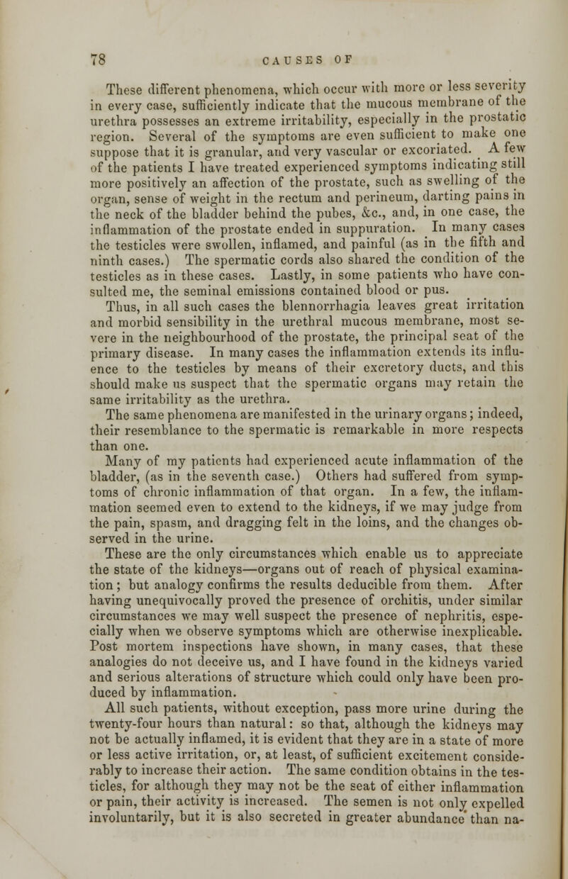 These different phenomena, which occur with more or less severity in every case, sufficiently indicate that the mucous membrane of the urethra possesses an extreme irritability, especially in the prostatic region. Several of the symptoms are even sufficient to make one suppose that it is granular, and very vascular or excoriated. ^ A few of the patients I have treated experienced symptoms indicating still more positively an affection of the prostate, such as swelling of the organ, sense of weight in the rectum and perineum, darting pains in the neck of the bladder behind the pubes, &c, and, in one case, the inflammation of the prostate ended in suppuration. _ In many cases the testicles were swollen, inflamed, and painful (as in the fifth and ninth cases.) The spermatic cords also shared the condition of the testicles as in these cases. Lastly, in some patients who have con- sulted me, the seminal emissions contained blood or pus. Thus, in all such cases the blennorrhagia leaves great irritation and morbid sensibility in the urethral mucous membrane, most se- vere in the neighbourhood of the prostate, the principal seat of the primary disease. In many cases the inflammation extends its influ- ence to the testicles by means of their excretory ducts, and this should make us suspect that the spermatic organs may retain the same irritability as the urethra. The same phenomena are manifested in the urinary organs; indeed, their resemblance to the spermatic is remarkable in more respects than one. Many of my patients had experienced acute inflammation of the bladder, (as in the seventh case.) Others had suffered from symp- toms of chronic inflammation of that organ. In a few, the inflam- mation seemed even to extend to the kidneys, if we may judge from the pain, spasm, and dragging felt in the loins, and the changes ob- served in the urine. These are the only circumstances which enable us to appreciate the state of the kidneys—organs out of reach of physical examina- tion ; but analogy confirms the results deducible from them. After having unequivocally proved the presence of orchitis, under similar circumstances we may well suspect the presence of nephritis, espe- cially when we observe symptoms which are otherwise inexplicable. Post mortem inspections have shown, in many cases, that these analogies do not deceive us, and I have found in the kidneys varied and serious alterations of structure which could only have been pro- duced by inflammation. All such patients, without exception, pass more urine during the twenty-four hours than natural: so that, although the kidneys may not be actually inflamed, it is evident that they are in a state of more or less active irritation, or, at least, of sufficient excitement conside- rably to increase their action. The same condition obtains in the tes- ticles, for although they may not be the seat of either inflammation or pain, their activity is increased. The semen is not only expelled involuntarily, but it is also secreted in greater abundance than na-