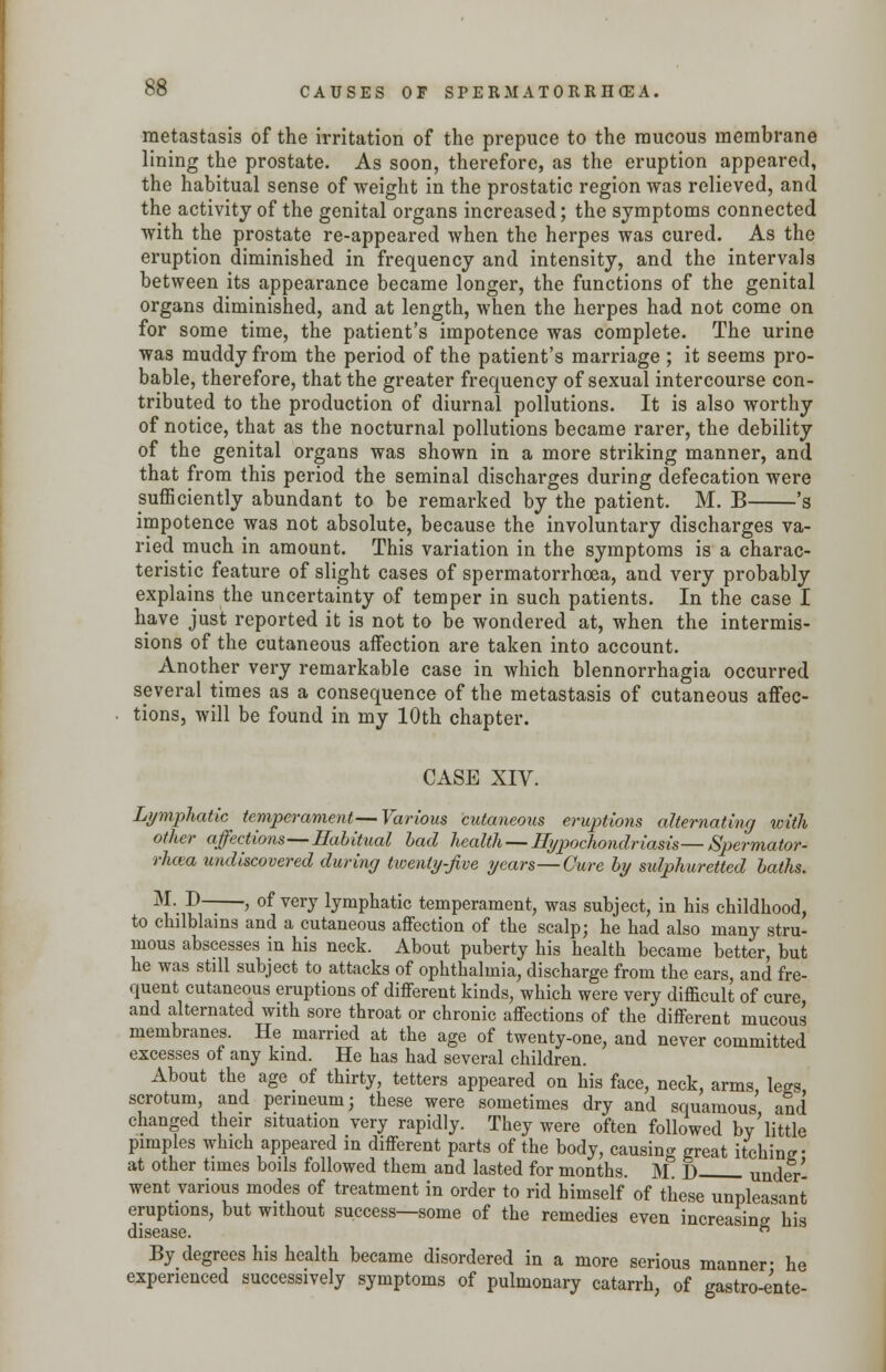 metastasis of the irritation of the prepuce to the raucous membrane lining the prostate. As soon, therefore, as the eruption appeared, the habitual sense of weight in the prostatic region was relieved, and the activity of the genital organs increased; the symptoms connected with the prostate re-appeared when the herpes was cured. As the eruption diminished in frequency and intensity, and the intervals between its appearance became longer, the functions of the genital organs diminished, and at length, when the herpes had not come on for some time, the patient's impotence was complete. The urine was muddy from the period of the patient's marriage ; it seems pro- bable, therefore, that the greater frequency of sexual intercourse con- tributed to the production of diurnal pollutions. It is also worthy of notice, that as the nocturnal pollutions became rarer, the debility of the genital organs was shown in a more striking manner, and that from this period the seminal discharges during defecation were sufficiently abundant to be remarked by the patient. M. B 's impotence was not absolute, because the involuntary discharges va- ried much in amount. This variation in the symptoms is a charac- teristic feature of slight cases of spermatorrhoea, and very probably explains the uncertainty of temper in such patients. In the case I have just reported, it is not to be wondered at, when the intermis- sions of the cutaneous affection are taken into account. Another very remarkable case in which blennorrhagia occurred several times as a consequence of the metastasis of cutaneous affec- tions, will be found in my 10th chapter. CASE XIV. Lymphatic temperament—Various cutaneous eruptions alternating with other affections—Habitual bad health — Hypochondriasis—Spermator- rhoea undiscovered during twenty-Jive years—Cure by sulphuretted baths. M- D——, of very lymphatic temperament, was subject, in his childhood, to chilblains and a cutaneous affection of the scalp; he had also many stru- mous abscesses in his neck. About puberty his health became better, but he was still subject to attacks of ophthalmia, discharge from the ears, and fre- quent cutaneous eruptions of different kinds, which were very difficult of cure and alternated with sore throat or chronic affections of the different mucous membranes. He married at the age of twenty-one, and never committed excesses of any kind. He has had several children. About the age of thirty, tetters appeared on his face, neck, arms lees scrotum, and perineum; these were sometimes dry and squamous' and changed their situation very rapidly. They were often followed by*little pimples which appeared in different parts of the body, causing great itching- at other times boils followed them and lasted for months. M. T> under- went various modes of treatment in order to rid himself of these unpleasant eruptions, but without success—some of the remedies even increasing his disease. ft By degrees his health became disordered in a more serious manner- he experienced successively symptoms of pulmonary catarrh, of gastro-ente-