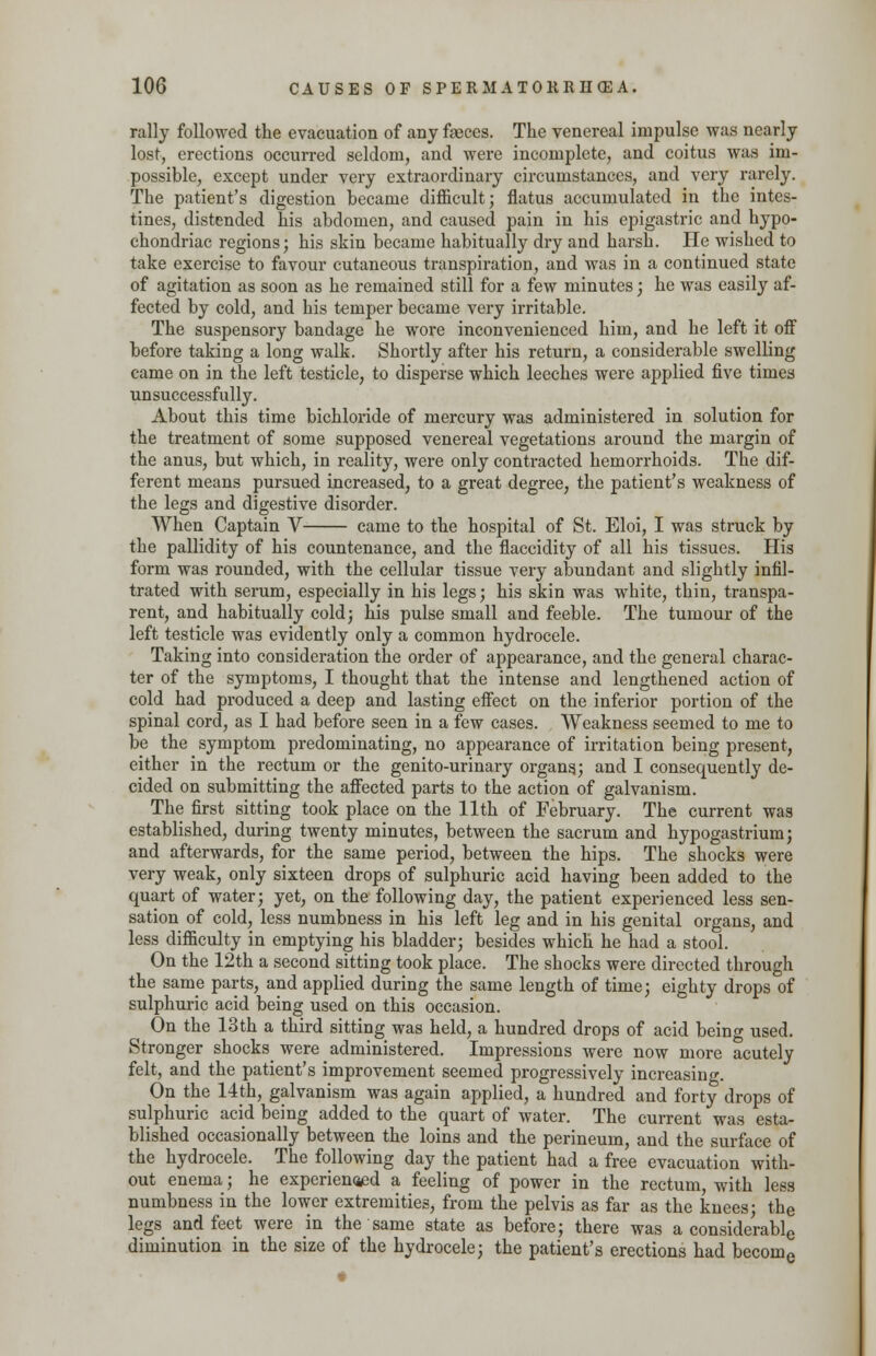 rally followed the evacuation of any fasces. The venereal impulse was nearly lost, erections occurred seldom, and were incomplete, and coitus was im- possible, except under very extraordinary circumstances, and very rarely. The patient's digestion became difficult; flatus accumulated in the intes- tines, distended his abdomen, and caused pain in his epigastric and hypo- chondriac regions; his skin became habitually dry and harsh. He wished to take exercise to favour cutaneous transpiration, and was in a continued state of agitation as soon as he remained still for a few minutes; he was easily af- fected by cold, and his temper became very irritable. The suspensory bandage he wore inconvenienced him, and he left it off before taking a long walk. Shortly after his return, a considerable swelling came on in the left testicle, to disperse which leeches were applied five times unsuccessfully. About this time bichloride of mercury was administered in solution for the treatment of some supposed venereal vegetations around the margin of the anus, but which, in reality, were only contracted hemorrhoids. The dif- ferent means pursued increased, to a great degree, the patient's weakness of the legs and digestive disorder. When Captain V came to the hospital of St. Eloi, I was struck by the pallidity of his countenance, and the flaccidity of all his tissues. His form was rounded, with the cellular tissue very abundant and slightly infil- trated with serum, especially in his legs; his skin was white, thin, transpa- rent, and habitually cold; his pulse small and feeble. The tumour of the left testicle was evidently only a common hydrocele. Taking into consideration the order of appearance, and the general charac- ter of the symptoms, I thought that the intense and lengthened action of cold had produced a deep and lasting effect on the inferior portion of the spinal cord, as I had before seen in a few cases. Weakness seemed to me to be the symptom predominating, no appearance of irritation being present, either in the rectum or the genito-urinary organs.; and I consequently de- cided on submitting the affected parts to the action of galvanism. The first sitting took place on the 11th of February. The current was established, during twenty minutes, between the sacrum and hypogastrium; and afterwards, for the same period, between the hips. The shocks were very weak, only sixteen drops of sulphuric acid having been added to the quart of water; yet, on the following day, the patient experienced less sen- sation of cold, less numbness in his left leg and in his genital organs, and less difficulty in emptying his bladder; besides which he had a stool. On the 12th a second sitting took place. The shocks were directed through the same parts, and applied during the same length of time; eighty drops of sulphuric acid being used on this occasion. On the 13th a third sitting was held, a hundred drops of acid being used. Stronger shocks were administered. Impressions were now more acutely felt, and the patient's improvement seemed progressively increasing. On the 14th, galvanism was again applied, a hundred and forty drops of sulphuric acid being added to the quart of water. The current was esta- blished occasionally between the loins and the perineum, and the surface of the hydrocele. The following day the patient had a free evacuation with- out enema; he experienoed a feeling of power in the rectum, with less numbness in the lower extremities, from the pelvis as far as the knees; the legs and feet were in the same state as before; there was a considerable diminution in the size of the hydrocele; the patient's erections had become