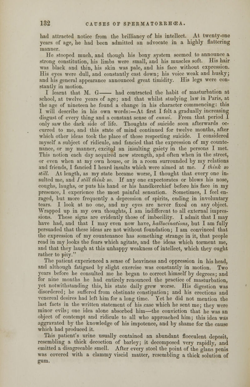 had attracted notice from the brilliancy of his intellect. At twenty-one years of age, he had been admitted an advocate in a highly flattering manner. He stooped much, and though his bony system seemed to announce a strong constitution, his limbs were small, and his muscles soft. His hair was black and thin, his skin was pale, and his face without expression. His eyes were dull, and constantly cast down; his voice weak and husky; and his general appearance announced great timidity. His legs were con- stantly in motion. I learnt that M. Gr had contracted the habit of masturbation at school, at twelve years of age; and that whilst studying law in Paris, at the age of nineteen he found a change in his character commencing: this I will describe in his own words:—At first I felt a gradually increasing disgust of every thing and a constant sense of ennui. From that period I only saw the dark side of life. Thoughts of suicide soon afterwards oc- curred to me, and this state of mind continued for twelve months, after which other ideas took the place of those respecting suicide. I considered myself a subject of ridicule, and fancied that the expression of my counte- nance, or my manner, excited an insulting gaiety in the persons I met. This notion each day acquired new strength, and often when in the street, or even when at my own house, or in a room surrounded by my relations and friends, I fancied I heard insults which were aimed at me. / think so still. At length, as my state became worse, I thought that every one in- sulted me, and I still think so. If any one expectorates or blows his nose, coughs, laughs, or puts his hand or his handkerchief before his face in my presence, I experience the most painful sensation. Sometimes, I feel en- raged, but more frequently a depression of spirits, ending in involuntary tears. I look at no one, and my eyes are never fixed on any object. Wrapped up in my own thoughts, I am indifferent to all external impres- sions. These signs are evidently those of imbecility. I admit that I may have had, and that I may even now have, hallucinations, but I am fully persuaded that these ideas are not without foundation; I am convinced that the expression of my countenance has something strange in it, that people read in my looks the fears which agitate, and the ideas which torment me, and that they laugh at this unhappy weakness of intellect, which they ought rather to pity. The patient experienced a sense of heaviness and oppression in his head, and although fatigued by slight exercise was constantly in motion. Two years before he consulted me he began to correct himself by degrees; and for nine months he had entirely renounced the practice of masturbation, yet notwithstanding this, his state daily grew worse. His digestion was disordered; he suffered from obstinate constipation; and his erections and venereal desires had left him for a long time. Yet he did not mention the last facts in the written statement of his case which he sent me; they were minor evils; one idea alone absorbed him—the conviction that he was an object of contempt and ridicule to all who approached him; this idea was aggravated by the knowledge of his impotence, and by shame for the cause which had produced it. This patient's urine usually contained an abundant flocculent deposit, resembling a thick decoction of barley; it decomposed very rapidly, and emitted a disagreeable smell. After every stool the point of the glans penis was covered with a clammy viscid matter, resembling a thick solution of gum.