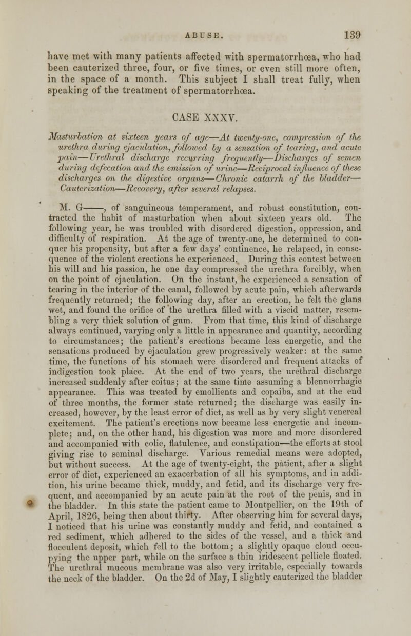 have met with many patients affected with spermatorrhoea, who had been cauterized three, four, or five times, or even still more often, in the space of a month. This subject I shall treat fully, when speaking of the treatment of spermatorrhoea. CASE XXXV. Masturbation at sixteen years of age—At twenty-one, compression of the urethra during ejaculation, followed by a sensation of tearing, and acute pain—Lrethral discharge recurring frequently—Discharges of semen during defecation and the emission of urine—Reciprocal influence of these discharges on the digestive organs—Chronic catarrh of the bladder— Cauterization—Recovery, after several relapses. M. G , of sanguineous temperament, and robust constitution, con- tracted the habit of masturbation when about sixteen years old. The following year, he was troubled with disordered digestion, oppression, and difficulty of respiration. At the age of twenty-one, he determined to con- quer his propensity, but after a few days' continence, he relapsed, in conse- quence of the violent erections he experienced. During this contest between his will and his passion, he one day compressed the urethra forcibly, when on the point of ejaculation. On the instant, he experienced a sensation of tearing in the interior of the canal, followed by acute pain, which afterwards frequently returned; the following day, after an erection, he felt the glans wet, and found the orifice of the urethra filled with a viscid matter, resem- bling a very thick solution of gum. From that time, this kind of discharge always continued, varying only a little in appearance and quantity, according to circumstances; the patient's erections became less energetic, and the sensations produced by ejaculation grew progressively weaker: at the same time, the functions of his stomach were disordered and frequent attacks of indigestion took place. At the end of two years, the urethral discharge increased suddenly after coitus; at the same time assuming a blennorrhagic appearance. This was treated by emollients and copaiba, and at the end of three months, the former state returned; the discharge was easily in- creased, however, by the least error of diet, as well as by very slight venereal excitement. The patient's erections now became less energetic and incom- plete; and, on the other hand, his digestion was more and more disordered and accompanied with colic, flatulence, and constipation—the efforts at stool giving rise to seminal discharge. Various remedial means were adopted, but without success. At the age of twenty-eight, the patient, after a slight error of diet, experienced an exacerbation of all his symptoms, and in addi- tion, his urine became thick, muddy, and fetid, and its discharge very fre- quent, and accompanied by an acute pain at the root of the penis, and in ^ the bladder. In this state the patient came to Montpellier, on the 19th of April, 1826, being then about thirty. After observing him for several days, I noticed that his urine was constantly muddy and fetid, and contained a red sediment, which adhered to the sides of the vessel, and a thick and flocculent deposit, which fell to the bottom; a slightly opaque cloud occu- pying the upper part, while on the surface a thin iridescent pellicle floated. The urethral mucous membrane was also very irritable, especially towards the neck of the bladder. On the 2d of May; I slightly cauterized the bladder