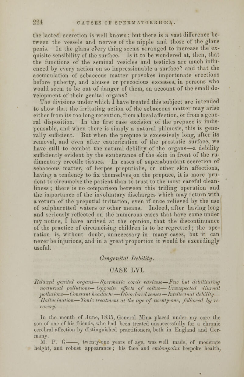 the lacteal secretion is well known; but there is a vast difference be- tween the vessels and nerves of the nipple and those of the glans penis. In the glans e^ery thing seems arranged to increase the ex- quisite sensibility of the surface. Is it to be wondered at, then, that the functions of the seminal vesicles and testicles are much influ- enced by every action on so impressionable a surface? and that the accumulation of sebaceous matter provokes importunate erections before puberty, and abuses or precocious excesses, in persons who would seem to be out of danger of them, on account of the small de- velopment of their genital organs? The divisions under which I have treated this subject are intended to show that the irritating action of the sebaceous matter may arise either from its too long retention, from a local affection, or from a gene- ral disposition. In the first case excision of the prepuce is indis- pensable, and when there is simply a natural phimosis, this is gene- rally sufficient. But when the prepuce is excessively long, after its removal, and even after cauterization of the prostatic surface, we have still to combat the natural debility of the organs—a debility sufficiently evident by the exuberance of the skin in front of the ru- dimentary erectile tissues. In cases of superabundant secretion of sebaceous matter, of herpes preputialis, or other skin affections, having a tendency to fix themselves on the prepuce, it is more pru- dent to circumcise the patient than to trust to the most careful clean- liness ; there is no comparison between this trifling operation and the importance of the involuntary discharges which may return with a return of the preputial irritation, even if once relieved by the use of sulphuretted waters or other means. Indeed, after having long' and seriously reflected on the numerous cases that have come under my notice, I have arrived at the opinion, that the discontinuance of the practice of circumcising children is to be regretted; the ope- ration is, without doubt, unnecessary in many cases, but it can never be injurious, and in a great proportion it would be exceedingly useful. Congenital Debility. CASE LYI. Relaxed genital organs—Spermatic cords varicose—Few but debilitating nocturnal pollutions— Opposite effects of coitus— Unsuspected diurnal pollutions—Constant headache—Disordered senses—Intellectual debility— Hallucination—Tonic treatment at the age of twenty-one, followed />// re- covery. In the month of June, 1835, General Mina placed under my care the son of one of his friends, who had been treated unsuccessfully for a chronic cerebral affection by distiDguished practitioners, both in England and Ger- man}7. M. P. G , twenty-one years of age, was well made, of moderate height, and robust appearance; his face and embonpoint bespoke health,