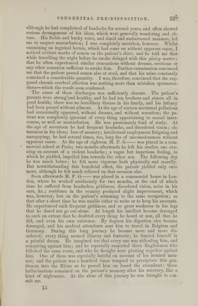 although lie had complained of headache for several years, and often showed serious derangement of his ideas, which were generally wandering and ob- tuse. His feeble and husky voice, and timid and embarrassed manners, led me to suspect masturbation; I was completely mistaken, however. Whilst examining an inguinal hernia, which had come on without apparent cause, I noticed evident marks of semen on the patient's shirt; and he told me that while travelling the night before he awoke deluged with this glairy matter; that he often experienced similar evacuations without dreams, erections or any other sensation sufficient to awake him. Further examination convinced me that the patient passed semen also at stool, and that his urine constantly contained a considerable quantity. I was, therefore, convinced that the sup- posed chronic cerebral affection was nothing more than mistaken spermator- rhea—which the result soon confirmed. The cause of these discharges was sufficiently obscure. The patient's parents were strong'and healthy, and he had ten brothers and sisters all in good health; there was no hereditary disease in his family, and his infancy had been passed without ailment. At the age of sixteen nocturnal pollutions had occasionally appeared, without dreams, and without sensation; the pa- tient was completely ignorant of every thing appertaining to sexual inter- course, as well as masturbation. He was passionately fond of study. At the age of seventeen he had frequent headache, and disordered vision; ob- tuseness in his ideas; loss of memory; intellectual employment fatiguing and unrepaying; he had several times, too, long fits of unconsciousness without apparent cause. At the age of eighteen M. P. G was placed in a com- mercial school at Paris; two months afterwards he left his studies one eve- ning on account of a violent headache; a vague but imperious feeling, to which he yielded, impelled him towards the other sex. The following day he was much better; he felt more vigorous both physically and morally. But notwithstanding this beneficial effect, the patient yielded only once more, although he felt much relieved on that occasion also. Soon afterwards M. P. Gr was placed in a commercial house in Lon- don, where he worked assiduously for two months, at the end of which time he suffered from headaches, giddiness, disordered vision, noise in his ears, &c; residence in the country produced slight improvement, which was, however, lost on the patient's returning to the same occupation; so that after a short time he was unable either to write or to keep his accounts. He experienced such frequent giddiness, and so great weakness in his legs that he dared not go out alone. At length his intellect became deranged to such an extent that he doubted every thing he heard or saw, all that he did, and even his own existence. By degrees his digestion also became deranged, and his medical attendants sent him to travel in Belgium and Grermany. During this long journey he became more and more dis- ordered; every thing seemed illusory and fantastic; he fancied himself in a painful dream. He imagined too that every one was ridiculing him, and conspiring against him; and he especially suspected three Englishmen who followed the same route, and who he thought were plotting together against him. One of these was especially hateful on account of his ironical man- ner; and the patient was a hundred times tempted to precipitate this gen- tleman into the Rhine as he passed him on board the steamboat: these hallucinations remained on the patient's memory after his recovery, like a kind of nightmare. At the close of this journey he was brought to con- sult me. 15