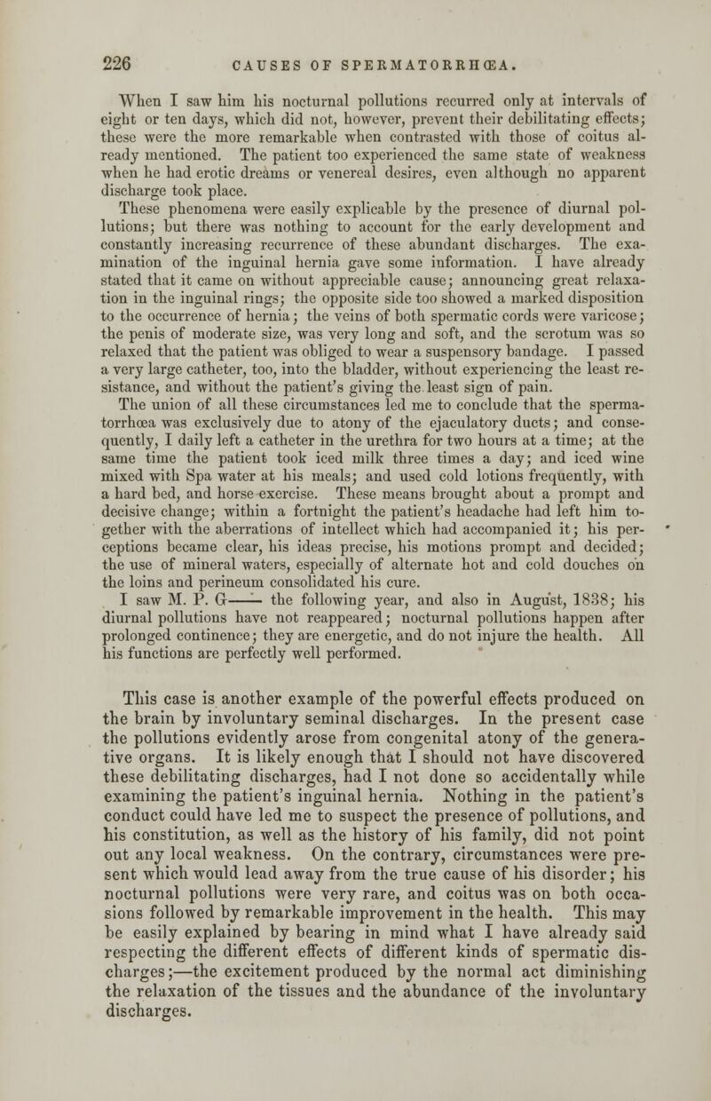 When I saw him his nocturnal pollutions recurred only at intervals of eight or ten days, which did not, however, prevent their debilitating effects; these were the more remarkable when contrasted with those of coitus al- ready mentioned. The patient too experienced the same state of weakness when he had erotic dreams or venereal desires, even although no apparent discharge took place. These phenomena were easily explicable by the presence of diurnal pol- lutions; but there was nothing to account for the early development and constantly increasing recurrence of these abundant discharges. The exa- mination of the inguinal hernia gave some information. I have already stated that it came on without appreciable cause; announcing great relaxa- tion in the inguinal rings; the opposite side too showed a marked disposition to the occurrence of hernia; the veins of both spermatic cords were varicose; the penis of moderate size, was very long and soft, and the scrotum was so relaxed that the patient was obliged to wear a suspensory bandage. I passed a very large catheter, too, into the bladder, without experiencing the least re- sistance, and without the patient's giving the least sign of pain. The union of all these circumstances led me to conclude that the sperma- torrhoea was exclusively due to atony of the ejaculatory ducts; and conse- quently, I daily left a catheter in the urethra for two hours at a time; at the same time the patient took iced milk three times a day; and iced wine mixed with Spa water at his meals; and used cold lotions frequently, with a hard bed, and horse exercise. These means brought about a prompt and decisive change; within a fortnight the patient's headache had left him to- gether with the aberrations of intellect which had accompanied it; his per- ceptions became clear, his ideas precise, his motions prompt and decided; the use of mineral waters, especially of alternate hot and cold douches oh the loins and perineum consolidated his cure. I saw M. P. Gr—'— the following year, and also in August, 1838; his diurnal pollutions have not reappeared; nocturnal pollutions happen after prolonged continence; they are energetic, and do not injure the health. All his functions are perfectly well performed. This case is another example of the powerful effects produced on the brain by involuntary seminal discharges. In the present case the pollutions evidently arose from congenital atony of the genera- tive organs. It is likely enough that I should not have discovered these debilitating discharges, had I not done so accidentally while examining the patient's inguinal hernia. Nothing in the patient's conduct could have led me to suspect the presence of pollutions, and his constitution, as well as the history of his family, did not point out any local weakness. On the contrary, circumstances were pre- sent which would lead away from the true cause of his disorder; his nocturnal pollutions were very rare, and coitus was on both occa- sions followed by remarkable improvement in the health. This may be easily explained by bearing in mind what I have already said respecting the different effects of different kinds of spermatic dis- charges ;—the excitement produced by the normal act diminishing the relaxation of the tissues and the abundance of the involuntary discharges.