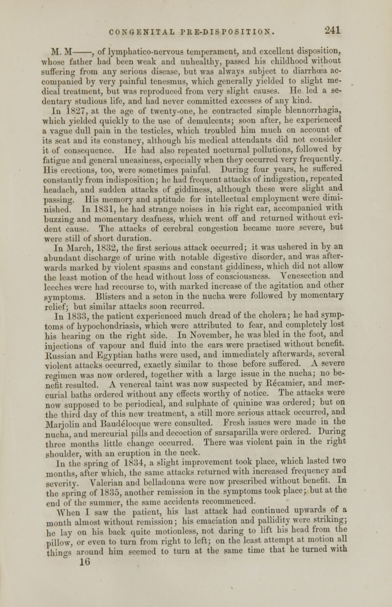 M. M , of lyinphatico-nervous temperament, and excellent disposition, whose father bad been weak and unhealthy, passed his childhood without suffering from any serious disease, but was always subject to diarrhoea ac- companied by very painful tenesmus, which generally yielded to slight me- dical treatment, but was reproduced from very slight causes. He led a se- dentary studious life, and had never committed excesses of any kind. In 1827, at the age of twenty-one, he contracted simple blennorrhagia, which yielded quickly to the use of demulcents; soon after, he experienced a vague dull pain in the testicles, which troubled him much on account of its seat and its constancy, although his medical attendants did not consider it of consequence. He had also repeated nocturnal pollutions, followed by fatigue and general uneasiness, especially when they occurred very frequently. His erections, too, were sometimes painful. During four years, he suffered constantly from indisposition; he had frequent attacks of indigestion, repeated headach, and sudden attacks of giddiness, although these were slight and passing. His memory and aptitude for intellectual employment were dimi- nished. In 1831, he had strange noises in his right ear, accompanied with buzzing and momentary deafness, which went off and returned without evi- dent cause. The attacks of cerebral congestion became more severe, but were still of short duration. In March, 1832, the first serious attack occurred; it was ushered in by an abundant discharge of urine with notable digestive disorder, and was after- wards marked by violent spasms and constant giddiness, which did not allow the least motion of the head without loss of consciousness. Venesection and leeches were had recourse to, with marked increase of the agitation and other symptoms. Blisters and a seton in the nucha were followed by momentary relief; but similar attacks soon recurred. In 1833, the patient experienced much dread of the cholera; he had symp- toms of hypochondriasis, which were attributed to fear, and completely lost his hearing on the right side. In November, he was bled in the foot, and injections of vapour and fluid into the ears were practised without benefit. Russian and Egyptian baths were used, and immediately afterwards, several violent attacks occurred, exactly similar to those before suffered. A severe regimen was now ordered, together with a large issue in the nucha; no be- nefit resulted. A venereal taint was now suspected by Recamier, and mer- curial baths ordered without any effects worthy of notice. The attacks were now supposed to be periodical, and sulphate of quinine was ordered; but on the third day of this new treatment, a still more serious attack occurred, and Marjolin and Baudelocque were consulted. Fresh issues were made in the nucha, and mercurial pills and decoction of sarsaparilla were ordered. During three months little change occurred. There was violent pain in the right shoulder, with an eruption in the neck. In the spring of 1834, a slight improvement took place, which lasted two months, after which, the same attacks returned with increased frequency and severity. Valerian and belladonna were now prescribed without benefit. In the spring of 1835, another remission in the symptoms took place; but at the end of the summer, the same accidents recommenced. When I saw the patient, his last attack had continued upwards of a month almost without remission; his emaciation and pallidity were striking; he lay on his back quite motionless, not daring to lift his head from the pillow, or even to turn from right to left; on the least attempt at motion all things around him seemed to turn at the same time that he turned with 16