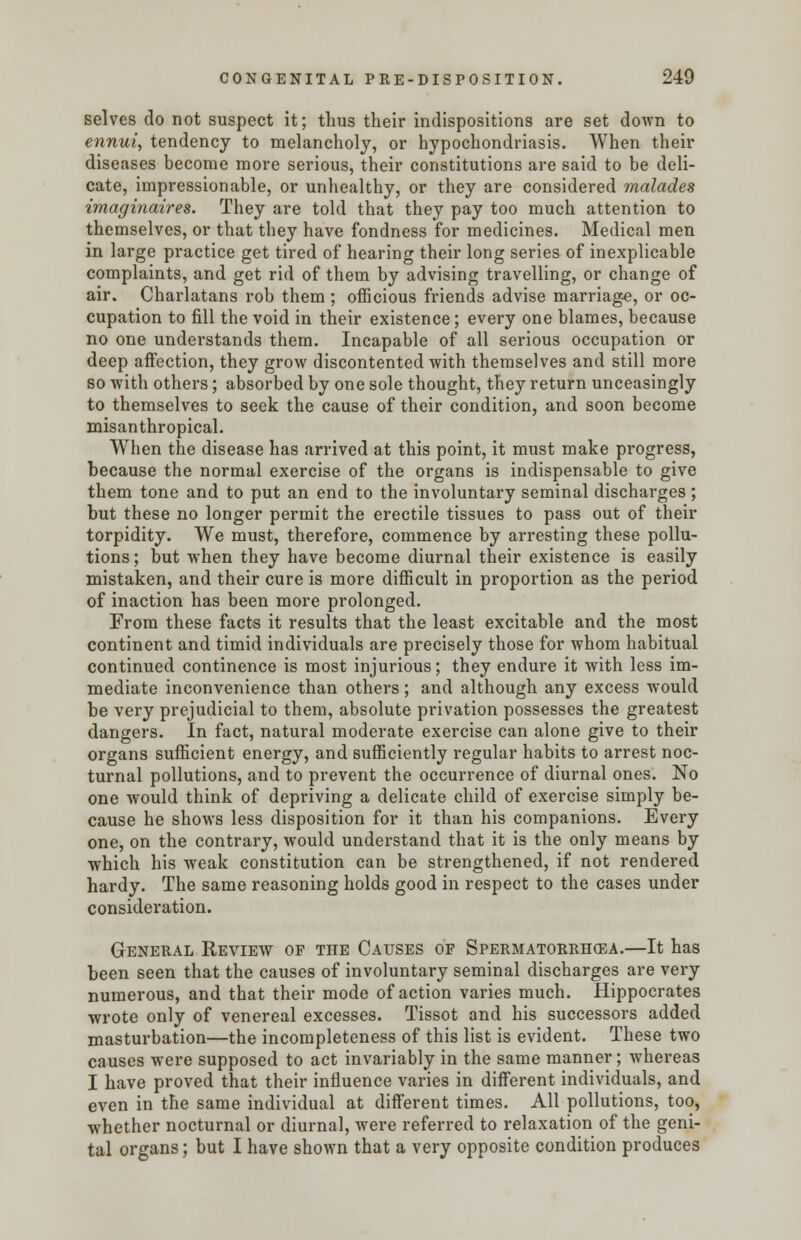 selves do not suspect it; thus their indispositions are set down to ennui, tendency to melancholy, or hypochondriasis. When their diseases become more serious, their constitutions are said to be deli- cate, impressionable, or unhealthy, or they are considered malades imaginaires. They are told that they pay too much attention to themselves, or that they have fondness for medicines. Medical men in large practice get tired of hearing their long series of inexplicable complaints, and get rid of them by advising travelling, or change of air. Charlatans rob them; officious friends advise marriage, or oc- cupation to fill the void in their existence; every one blames, because no one understands them. Incapable of all serious occupation or deep affection, they grow discontented with themselves and still more so with others; absorbed by one sole thought, they return unceasingly to themselves to seek the cause of their condition, and soon become misanthropical. When the disease has arrived at this point, it must make progress, because the normal exercise of the organs is indispensable to give them tone and to put an end to the involuntary seminal discharges; but these no longer permit the erectile tissues to pass out of their torpidity. We must, therefore, commence by arresting these pollu- tions ; but when they have become diurnal their existence is easily mistaken, and their cure is more difficult in proportion as the period of inaction has been more prolonged. From these facts it results that the least excitable and the most continent and timid individuals are precisely those for whom habitual continued continence is most injurious; they endure it with less im- mediate inconvenience than others; and although any excess would be very prejudicial to them, absolute privation possesses the greatest dangers. In fact, natural moderate exercise can alone give to their organs sufficient energy, and sufficiently regular habits to arrest noc- turnal pollutions, and to prevent the occurrence of diurnal ones. No one would think of depriving a delicate child of exercise simply be- cause he shows less disposition for it than his companions. Every one, on the contrary, would understand that it is the only means by which his weak constitution can be strengthened, if not rendered hardy. The same reasoning holds good in respect to the cases under consideration. General Review of the Causes of Spermatorrhea.—It has been seen that the causes of involuntary seminal discharges are very numerous, and that their mode of action varies much. Hippocrates wrote only of venereal excesses. Tissot and his successors added masturbation—the incompleteness of this list is evident. These two causes were supposed to act invariably in the same manner; whereas I have proved that their influence varies in different individuals, and even in the same individual at different times. All pollutions, too, whether nocturnal or diurnal, were referred to relaxation of the geni- tal organs; but I have shown that a very opposite condition produces