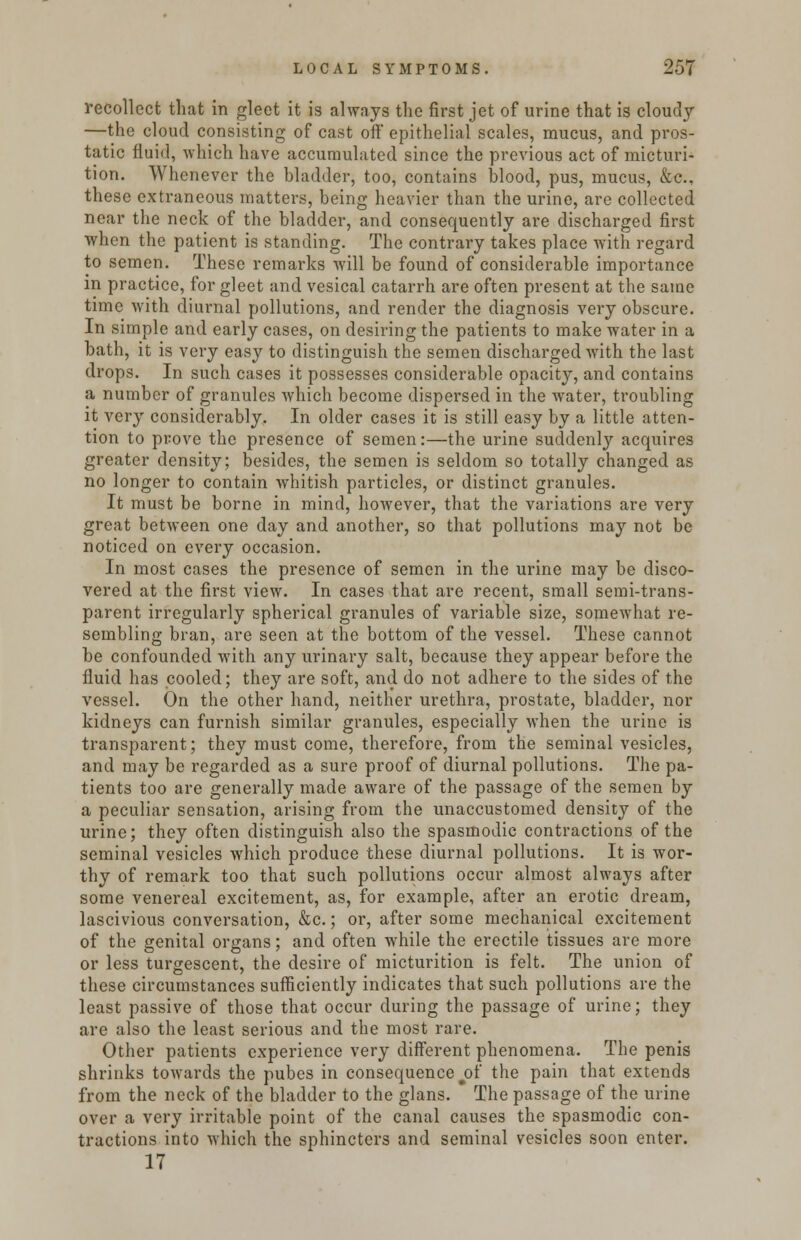 recollect that in gleet it is always the first jet of urine that is cloudy —the cloud consisting of cast off epithelial scales, mucus, and pros- tatic fluid, -which have accumulated since the previous act of micturi- tion. Whenever the bladder, too, contains blood, pus, mucus, &c, these extraneous matters, being heavier than the urine, are collected near the neck of the bladder, and consequently are discharged first when the patient is standing. The contrary takes place with regard to semen. These remarks will be found of considerable importance in practice, for gleet and vesical catarrh are often present at the same time with diurnal pollutions, and render the diagnosis very obscure. In simple and early cases, on desiring the patients to make water in a bath, it is very easy to distinguish the semen discharged with the last drops. In such cases it possesses considerable opacity, and contains a number of granules which become dispersed in the water, troubling it very considerably. In older cases it is still easy by a little atten- tion to prove the presence of semen:—the urine suddenly acquires greater density; besides, the semen is seldom so totally changed as no longer to contain whitish particles, or distinct granules. It must be borne in mind, however, that the variations are very great between one day and another, so that pollutions may not be noticed on every occasion. In most cases the presence of semen in the urine may be disco- vered at the first view. In cases that are recent, small semi-trans- parent irregularly spherical granules of variable size, somewhat re- sembling bran, are seen at the bottom of the vessel. These cannot be confounded with any urinary salt, because they appear before the fluid has cooled; they are soft, and do not adhere to the sides of the vessel. On the other hand, neither urethra, prostate, bladder, nor kidneys can furnish similar granules, especially when the urine is transparent; they must come, therefore, from the seminal vesicles, and may be regarded as a sure proof of diurnal pollutions. The pa- tients too are generally made aware of the passage of the semen by a peculiar sensation, arising from the unaccustomed density of the urine; they often distinguish also the spasmodic contractions of the seminal vesicles which produce these diurnal pollutions. It is wor- thy of remark too that such pollutions occur almost always after some venereal excitement, as, for example, after an erotic dream, lascivious conversation, &c.; or, after some mechanical excitement of the genital organs; and often while the erectile tissues are more or less turgescent, the desire of micturition is felt. The union of these circumstances sufficiently indicates that such pollutions are the least passive of those that occur during the passage of urine; they are also the least serious and the most rare. Other patients experience very different phenomena. The penis shrinks towards the pubes in consequence jof the pain that extends from the neck of the bladder to the glans. The passage of the urine over a very irritable point of the canal causes the spasmodic con- tractions into which the sphincters and seminal vesicles soon enter. 17