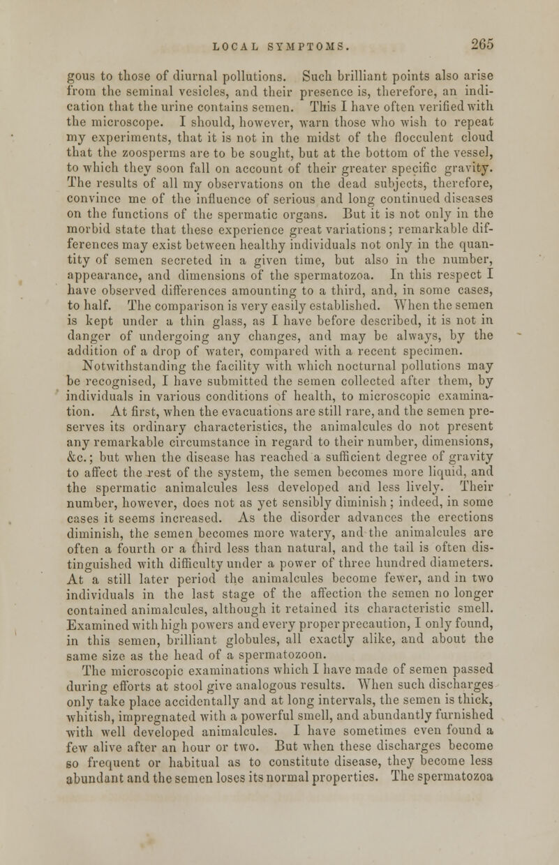 gous to those of diurnal pollutions. Such brilliant points also arise from the seminal vesicles, and their presence is, therefore, an indi- cation that the urine contains semen. This I have often verified with the microscope. I should, however, warn those who wish to repeat my experiments, that it is not in the midst of the flocculent cloud that the zoosperms are to be sought, but at the bottom of the vessel, to which they soon fall on account of their greater specific gravity. The results of all my observations on the dead subjects, therefore, convince me of the influence of serious and long continued diseases on the functions of the spermatic organs. But it is not only in the morbid state that these experience great variations; remarkable dif- ferences may exist between healthy individuals not only in the quan- tity of semen secreted in a given time, but also in the number, appearance, and dimensions of the spermatozoa. In this respect I have observed differences amounting to a third, and, in some cases, to half. The comparison is very easily established. When the semen is kept under a thin glass, as I have before described, it is not in danger of undergoing any changes, and may be always, by the addition of a drop of water, compared with a recent specimen. Notwithstanding the facility with which nocturnal pollutions may be recognised, I have submitted the semen collected after them, by individuals in various conditions of health, to microscopic examina- tion. At first, when the evacuations are still rare, and the semen pre- serves its ordinary characteristics, the animalcules do not present any remarkable circumstance in regard to their number, dimensions, &c.; but when the disease has reached a sufficient degree of gravity to affect the jest of the system, the semen becomes more liquid, and the spermatic animalcules less developed and less lively. Their number, however, does not as yet sensibly diminish; indeed, in some cases it seems increased. As the disorder advances the erections diminish, the semen becomes more watery, and the animalcules are often a fourth or a third less than natural, and the tail is often dis- tinguished with difficulty under a power of three hundred diameters. At a still later period the animalcules become fewer, and in two individuals in the last stage of the affection the semen no longer contained animalcules, although it retained its characteristic smell. Examined with high powers and every proper precaution, I only found, in this semen, brilliant globules, all exactly alike, and about the same size as the head of a spermatozoon. The microscopic examinations which I have made of semen passed during efforts at stool give analogous results. When such discharges only take place accidentally and at long intervals, the semen is thick, whitish, impregnated with a powerful smell, and abundantly furnished with well developed animalcules. I have sometimes even found a few alive after an hour or two. But when these discharges become so frequent or habitual as to constitute disease, they become less abundant and the semen loses its normal properties. The spermatozoa