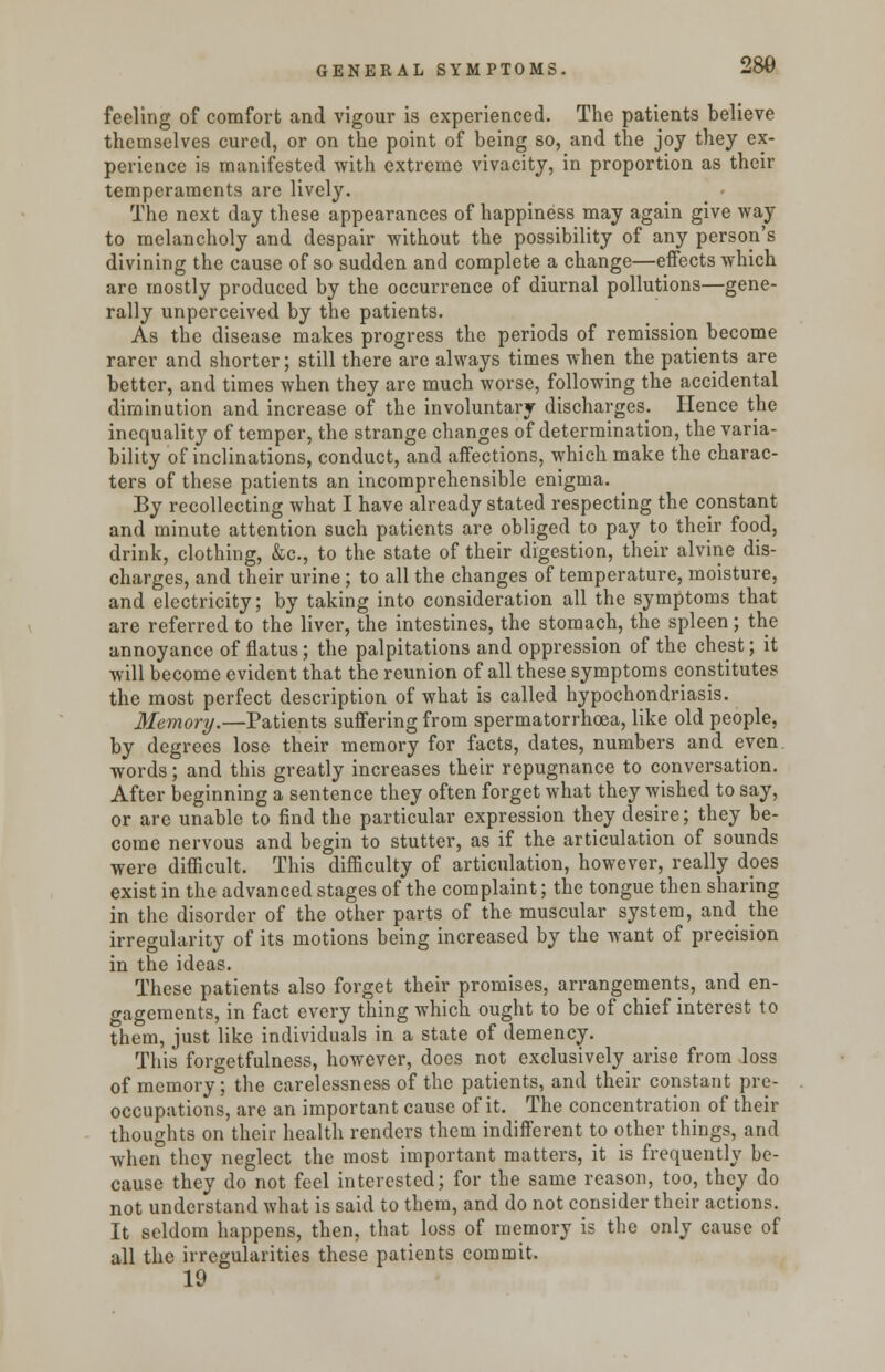 feeling of comfort and vigour is experienced. The patients believe themselves cured, or on the point of being so, and the joy they ex- perience is manifested with extreme vivacity, in proportion as their temperaments are lively. The next day these appearances of happiness may again give way to melancholy and despair without the possibility of any person's divining the cause of so sudden and complete a change—effects which are mostly produced by the occurrence of diurnal pollutions—gene- rally unperceived by the patients. As the disease makes progress the periods of remission become rarer and shorter; still there are always times when the patients are better, and times when they are much worse, following the accidental diminution and increase of the involuntary discharges. Hence the inequality of temper, the strange changes of determination, the varia- bility of inclinations, conduct, and affections, which make the charac- ters of these patients an incomprehensible enigma. By recollecting what I have already stated respecting the constant and minute attention such patients are obliged to pay to their food, drink, clothing, &c, to the state of their digestion, their alvine dis- charges, and their urine; to all the changes of temperature, moisture, and electricity; by taking into consideration all the symptoms that are referred to the liver, the intestines, the stomach, the spleen; the annoyance of flatus; the palpitations and oppression of the chest; it will become evident that the reunion of all these symptoms constitutes the most perfect description of what is called hypochondriasis. Memory.—Patients suffering from spermatorrhoea, like old people, by degrees lose their memory for facts, dates, numbers and even words; and this greatly increases their repugnance to conversation. After beginning a sentence they often forget what they wished to say, or are unable to find the particular expression they desire; they be- come nervous and begin to stutter, as if the articulation of sounds were difficult. This difficulty of articulation, however, really does exist in the advanced stages of the complaint; the tongue then sharing in the disorder of the other parts of the muscular system, and the irregularity of its motions being increased by the want of precision in the ideas. These patients also forget their promises, arrangements, and en- gagements, in fact every thing which ought to be of chief interest to them, just like individuals in a state of demency. This forgetfulness, however, does not exclusively arise from loss of memory; the carelessness of the patients, and their constant pre- occupations, are an important cause of it. The concentration of their thoughts on their health renders them indifferent to other things, and when they neglect the most important matters, it is frequently be- cause they do not feel interested; for the same reason, too, they do not understand what is said to them, and do not consider their actions. It seldom happens, then, that loss of memory is the only cause of all the irregularities these patients commit. 19