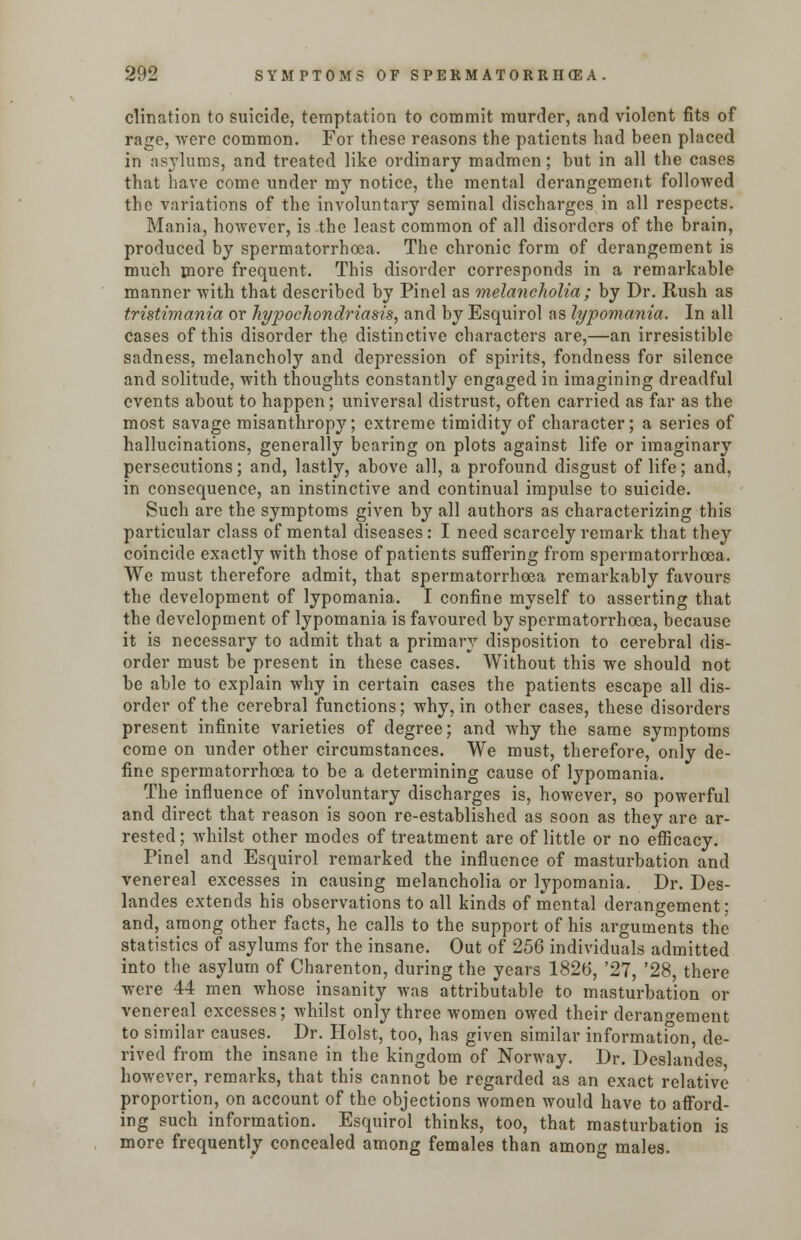 clination to suicide, temptation to commit murder, and violent fits of rage, were common. For these reasons the patients had been placed in asylums, and treated like ordinary madmen; but in all the cases that have come under my notice, the mental derangement followed the variations of the involuntary seminal discharges in all respects. Mania, however, is the least common of all disorders of the brain, produced by spermatorrhoea. The chronic form of derangement is much more frequent. This disorder corresponds in a remarkable manner with that described by Pinel as melancholia; by Dr. Rush as tristimania or hypochondriasis, and by Esquirol as lypomania. In all cases of this disorder the distinctive characters are,—an irresistible sadness, melancholy and depression of spirits, fondness for silence and solitude, with thoughts constantly engaged in imagining dreadful events about to happen; universal distrust, often carried as far as the most savage misanthropy; extreme timidity of character; a series of hallucinations, generally bearing on plots against life or imaginary persecutions; and, lastly, above all, a profound disgust of life; and, in consequence, an instinctive and continual impulse to suicide. Such are the symptoms given by all authors as characterizing this particular class of mental diseases: I need scarcely remark that they coincide exactly with those of patients suffering from spermatorrhoea. We must therefore admit, that spermatorrhoea remarkably favours the development of lypomania. I confine myself to asserting that the development of lypomania is favoured by spermatorrhoea, because it is necessary to admit that a primary disposition to cerebral dis- order must be present in these cases. Without this we should not be able to explain why in certain cases the patients escape all dis- order of the cerebral functions; why, in other cases, these disorders present infinite varieties of degree; and why the same symptoms come on under other circumstances. We must, therefore, only de- fine spermatorrhoea to be a determining cause of lypomania. The influence of involuntary discharges is, however, so powerful and direct that reason is soon re-established as soon as they are ar- rested ; whilst other modes of treatment are of little or no efficacy. Pinel and Esquirol remarked the influence of masturbation and venereal excesses in causing melancholia or lypomania. Dr. Des- landes extends his observations to all kinds of mental derangement: and, among other facts, he calls to the support of his arguments the statistics of asylums for the insane. Out of 256 individuals admitted into the asylum of Charenton, during the years 1826, '27, '28, there were 44 men whose insanity was attributable to masturbation or venereal excesses; whilst only three women owed their derangement to similar causes. Dr. Hoist, too, has given similar information, de- rived from the insane in the kingdom of Norway. Dr. Deslandes however, remarks, that this cannot be regarded as an exact relative proportion, on account of the objections women would have to afford- ing such information. Esquirol thinks, too, that masturbation is more frequently concealed among females than among males.